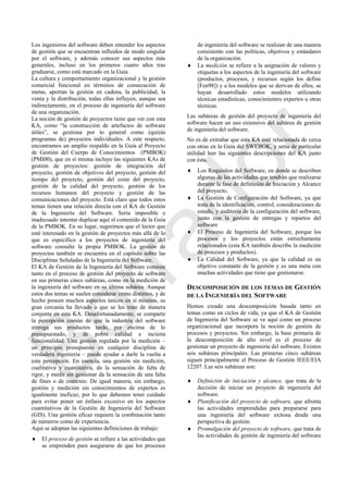 Los ingenieros del software deben entender los aspectos
de gestión que se encuentran influidos de modo singular
por el software, y además conocer sus aspectos más
generales, incluso en los primeros cuatro años tras
graduarse, como está marcado en la Guía.
La cultura y comportamiento organizacional y la gestión
comercial funcional en términos de consecución de
metas, aportan la gestión en cadena, la publicidad, la
venta y la distribución, todas ellas influyen, aunque sea
indirectamente, en el proceso de ingeniería del software
de una organización.
La noción de gestión de proyectos tiene que ver con esta
KA, como ―la construcción de artefactos de software
útiles‖, se gestiona por lo general como (quizás
programas de) proyectos individuales. A este respecto,
encontramos un amplio respaldo en la Guía al Proyecto
de Gestión del Cuerpo de Conocimientos (PMBOK)
(PMI00), que en sí misma incluye las siguientes KAs de
gestión de proyectos: gestión de integración del
proyecto, gestión de objetivos del proyecto, gestión del
tiempo del proyecto, gestión del coste del proyecto,
gestión de la calidad del proyecto, gestión de los
recursos humanos del proyecto y gestión de las
comunicaciones del proyecto. Está claro que todos estos
temas tienen una relación directa con el KA de Gestión
de la Ingeniería del Software. Sería imposible e
inadecuado intentar duplicar aquí el contenido de la Guía
de la PMBOK. En su lugar, sugerimos que el lector que
esté interesado en la gestión de proyectos más allá de lo
que es específico a los proyectos de ingeniería del
software consulte la propia PMBOK. La gestión de
proyectos también se encuentra en el capítulo sobre las
Disciplinas Señaladas de la Ingeniería del Software.
El KA de Gestión de la Ingeniería del Software consiste
tanto en el proceso de gestión del proyecto de software
en sus primeras cinco subáreas, como en la medición de
la ingeniería del software en su última subárea. Aunque
estos dos temas se suelen considerar como distintos, y de
hecho poseen muchos aspectos únicos en sí mismos, su
gran cercanía ha llevado a que se les trate de manera
conjunta en esta KA. Desafortunadamente, se comparte
la percepción común de que la industria del software
entrega sus productos tarde, por encima de lo
presupuestado, y de pobre calidad e incierta
funcionalidad. Una gestión regulada por la medición –
un principio presupuesto en cualquier disciplina de
verdadera ingeniería – puede ayudar a darle la vuelta a
esta percepción. En esencia, una gestión sin medición,
cualitativa y cuantitativa, da la sensación de falta de
rigor, y medir sin gestionar da la sensación de una falta
de fines o de contexto. De igual manera, sin embargo,
gestión y medición sin conocimientos de expertos es
igualmente ineficaz, por lo que debemos tener cuidado
para evitar poner un énfasis excesivo en los aspectos
cuantitativos de la Gestión de Ingeniería del Software
(GIS). Una gestión eficaz requiere la combinación tanto
de números como de experiencia.
Aquí se adoptan las siguientes definiciones de trabajo:
 El proceso de gestión se refiere a las actividades que
se emprenden para asegurarse de que los procesos
de ingeniería del software se realizan de una manera
consistente con las políticas, objetivos y estándares
de la organización.
 La medición se refiere a la asignación de valores y
etiquetas a los aspectos de la ingeniería del software
(productos, procesos, y recursos según los define
[Fen98]) y a los modelos que se derivan de ellos, se
hayan desarrollado estos modelos utilizando
técnicas estadísticas, conocimientos expertos u otras
técnicas.
Las subáreas de gestión del proyecto de ingeniería del
software hacen un uso extensivo del subárea de gestión
de ingeniería del software.
No es de extrañar que esta KA esté relacionada de cerca
con otras en la Guía del SWEBOK, y sería de particular
utilidad leer las siguientes descripciones del KA junto
con ésta.
 Los Requisitos del Software, en donde se describen
algunas de las actividades que tendrán que realizarse
durante la fase de definición de Iniciación y Alcance
del proyecto.
 La Gestión de Configuración del Software, ya que
trata de la identificación, control, consideraciones de
estado, y auditoría de la configuración del software,
junto con la gestión de entregas y repartos del
software
 El Proceso de Ingeniería del Software, porque los
procesos y los proyectos están estrechamente
relacionados (esta KA también describe la medición
de procesos y productos).
 La Calidad del Software, ya que la calidad es un
objetivo constante de la gestión y es una meta con
muchas actividades que tiene que gestionarse.
DESCOMPOSICIÓN DE LOS TEMAS DE GESTIÓN
DE LA INGENIERÍA DEL SOFTWARE
Hemos creado una descomposición basada tanto en
temas como en ciclos de vida, ya que el KA de Gestión
de Ingeniería del Software se ve aquí como un proceso
organizacional que incorpora la noción de gestión de
procesos y proyectos. Sin embargo, la base primaria de
la descomposición de alto nivel es el proceso de
gestionar un proyecto de ingeniería del software. Existen
seis subáreas principales. Las primeras cinco subáreas
siguen principalmente el Proceso de Gestión IEEE/EIA
12207. Las seis subáreas son:
 Definición de iniciación y alcance, que trata de la
decisión de iniciar un proyecto de ingeniería del
software.
 Planificación del proyecto de software, que afronta
las actividades emprendidas para prepararse para
una ingeniería del software exitosa desde una
perspectiva de gestión.
 Promulgación del proyecto de software, que trata de
las actividades de gestión de ingeniería del software
Borrador
 