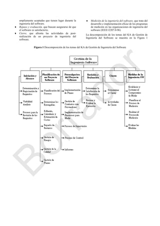 ampliamente aceptadas que tienen lugar durante la
ingeniería del software.
 Repaso y evaluación, que buscan asegurarse de que
el software es satisfactorio.
 Cierre, que afronta las actividades de post-
realización de un proyecto de ingeniería del
software.
 Medición de la ingeniería del software, que trata del
desarrollo e implementación eficaz de los programas
de medición en las organizaciones de ingeniería del
software (IEEE12207.0-96)
La descomposición de los temas del KA de Gestión de
Ingeniería del Software se muestra en la Figura 1
Figura 1 Descomposición de los temas del KA de Gestión de Ingeniería del Software
Borrador
 