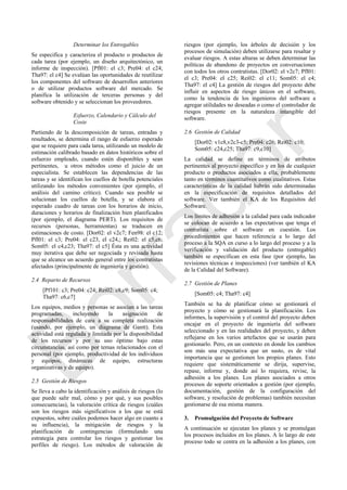 Determinar los Entregables
Se especifica y caracteriza el producto o productos de
cada tarea (por ejemplo, un diseño arquitectónico, un
informe de inspección). [Pfl01: el c3; Pre04: el c24;
Tha97: el c4] Se evalúan las oportunidades de reutilizar
los componentes del software de desarrollos anteriores
o de utilizar productos software del mercado. Se
planifica la utilización de terceras personas y del
software obtenido y se seleccionan los proveedores.
Esfuerzo, Calendario y Cálculo del
Coste
Partiendo de la descomposición de tareas, entradas y
resultados, se determina el rango de esfuerzo esperado
que se requiere para cada tarea, utilizando un modelo de
estimación calibrado basado en datos históricos sobre el
esfuerzo empleado, cuando estén disponibles y sean
pertinentes, u otros métodos como el juicio de un
especialista. Se establecen las dependencias de las
tareas y se identifican los cuellos de botella potenciales
utilizando los métodos convenientes (por ejemplo, el
análisis del camino crítico). Cuando sea posible se
solucionan los cuellos de botella, y se elabora el
esperado cuadro de tareas con los horarios de inicio,
duraciones y horarios de finalización bien planificados
(por ejemplo, el diagrama PERT). Los requisitos de
recursos (personas, herramientas) se traducen en
estimaciones de costo. [Dor02: el v2c7; Fen98: el c12;
Pfl01: el c3; Pre04: el c23, el c24,; Rei02: el c5,c6;
Som05: el c4,c23; Tha97: el c5] Ésta es una actividad
muy iterativa que debe ser negociada y revisada hasta
que se alcance un acuerdo general entre los contratistas
afectados (principalmente de ingeniería y gestión).
2.4 Reparto de Recursos
[Pf101: c3; Pre04: c24; Rei02: c8,c9; Som05: c4;
Tha97: c6,c7]
Los equipos, medios y personas se asocian a las tareas
programadas, incluyendo la asignación de
responsabilidades de cara a su completa realización
(usando, por ejemplo, un diagrama de Gantt). Esta
actividad está regulada y limitada por la disponibilidad
de los recursos y por su uso óptimo bajo estas
circunstancias, así como por temas relacionados con el
personal (por ejemplo, productividad de los individuos
y equipos, dinámicas de equipo, estructuras
organizativas y de equipo).
2.5 Gestión de Riesgos
Se lleva a cabo la identificación y análisis de riesgos (lo
que puede salir mal, cómo y por qué, y sus posibles
consecuencias), la valoración crítica de riesgos (cuáles
son los riesgos más significativos a los que se está
expuestos, sobre cuáles podemos hacer algo en cuanto a
su influencia), la mitigación de riesgos y la
planificación de contingencias (formulando una
estrategia para controlar los riesgos y gestionar los
perfiles de riesgo). Los métodos de valoración de
riesgos (por ejemplo, los árboles de decisión y los
procesos de simulación) deben utilizarse para resaltar y
evaluar riesgos. A estas alturas se deben determinar las
políticas de abandono de proyectos en conversaciones
con todos los otros contratistas. [Dor02: el v2c7; Pfl01:
el c3; Pre04: el c25; Rei02: el c11; Som05: el c4;
Tha97: el c4] La gestión de riesgos del proyecto debe
influir en aspectos de riesgo únicos en el software,
como la tendencia de los ingenieros del software a
agregar utilidades no deseadas o como el controlador de
riesgos presente en la naturaleza intangible del
software.
2.6 Gestión de Calidad
[Dor02: v1c8,v2c3-c5; Pre04: c26; Rei02: c10;
Som05: c24,c25; Tha97: c9,c10]
La calidad se define en términos de atributos
pertinentes al proyecto específico y en los de cualquier
producto o productos asociados a ella, probablemente
tanto en términos cuantitativos como cualitativos. Estas
características de la calidad habrán sido determinadas
en la especificación de requisitos detallados del
software. Ver también el KA de los Requisitos del
Software.
Los límites de adhesión a la calidad para cada indicador
se colocan de acuerdo a las expectativas que tenga el
contratista sobre el software en cuestión. Los
procedimientos que hacen referencia a lo largo del
proceso a la SQA en curso a lo largo del proceso y a la
verificación y validación del producto (entregable)
también se especifican en esta fase (por ejemplo, las
revisiones técnicas e inspecciones) (ver también el KA
de la Calidad del Software).
2.7 Gestión de Planes
[Som05: c4; Tha97: c4]
También se ha de planificar cómo se gestionará el
proyecto y cómo se gestionará la planificación. Los
informes, la supervisión y el control del proyecto deben
encajar en el proyecto de ingeniería del software
seleccionado y en las realidades del proyecto, y deben
reflejarse en los varios artefactos que se usarán para
gestionarlo. Pero, en un contexto en donde los cambios
son más una expectativa que un susto, es de vital
importancia que se gestionen los propios planes. Esto
requiere que sistemáticamente se dirija, supervise,
repase, informe y, donde así lo requiera, revise, la
adhesión a los planes. Los planes asociados a otros
procesos de soporte orientados a gestión (por ejemplo,
documentación, gestión de la configuración del
software, y resolución de problemas) también necesitan
gestionarse de esa misma manera.
3. Promulgación del Proyecto de Software
A continuación se ejecutan los planes y se promulgan
los procesos incluidos en los planes. A lo largo de este
proceso todo se centra en la adhesión a los planes, con
Borrador
 