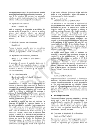 una expectativa arrolladora de que tal adhesión llevará a
la satisfacción plena de los requisitos del contratista y al
logro de los objetivos del proyecto. Las actividades
actuales de gestión para medir, supervisar, controlar e
informar son fundamentales para la promulgación.
3.1 Implementación de Planes
[Pf101: c3; Som05: c4]
Inicia el proyecto y se emprenden las actividades del
proyecto según el horario. En el proceso, se utilizan
recursos (por ejemplo, esfuerzo del personal,
financiación) y se producen entregables (por ejemplo,
documentos de diseño de arquitectura, casos de
pruebas).
3.2 Gestión de Contratos con Proveedores
[Som05: c4]
Preparar y ejecutar acuerdos con los proveedores,
supervisar la actuación del proveedor, y aceptar sus
productos, incorporándolos cuando sean adecuados.
3.3 Implementación de Procesos para Medir
[Fen98: c13,c14; Pre04: c22; Rei02: c10,c12;
Tha97: c3,c10]
Se promulga el proceso de medición junto con el
proyecto del software, asegurándose de que se recogen
datos relevantes y útiles (ver también los apartados 6.2
Planificar el Proceso de Medición y 6.3 Realizar el
Proceso de Medición).
3.4 Proceso de Supervisión
[Dor02: v1c8, v2c2-c5,c7; Rei02: c10; Som05:
c25; Tha97: c3;c9]
Se evalúa continuamente y a intervalos
predeterminados la adhesión a los diferentes planes. Se
analizan los resultados y las condiciones de acabado de
cada tarea. Se evalúan los entregables en términos de
las características que ellos requieren (por ejemplo, por
medio de revisiones y auditorías). Se investiga el
consumo de fuerzas, la adhesión a horarios, y los costes
a día de hoy, y se examina el uso de recursos. Se revisa
de nuevo el perfil de riesgo del proyecto y se evalúa la
adhesión a los requisitos de calidad.
Se modelan y analizan los datos de medición. Se
emprende el análisis de variación basado en la
desviación actual de los resultados y valores esperados.
Esto puede darse en forma de desbordamiento de
costes, equivocaciones en el horario y similares. Se
lleva a cabo la identificación de la desviación y el
análisis de calidad y otros datos de medición (por
ejemplo, el análisis de la densidad de los defectos). Se
recalculan la exposición a riesgos y sus influencias y se
ejecutan de nuevo los árboles de decisiones, las
simulaciones, etc., a la luz de los nuevos datos. Estas
actividades permiten la detección de problemas y la
identificación de excepciones basada en la superación
de los límites existentes. Se informa de los resultados
según se vaya necesitando y sobre todo cuando se
hayan superado los límites aceptables.
3.5 Proceso de Control
[Dor02: v2c7; Rei02: c10; Tha97: c3,c9]
Los resultados de las actividades de supervisión del
proceso proporcionan la base sobre la que se toman las
decisiones para actuar. Se pueden hacer cambios al
proyecto cuando se juzgue oportuno y cuando se
modele y gestione el impacto y los riesgos asociados a
éstos. Esto puede tomar la forma de una acción
correctiva (por ejemplo, volviendo a probar ciertos
componentes), puede que involucre la incorporación de
contingencias para evitar sucesos semejantes (por
ejemplo, la decisión de utilizar prototipados para ayudar
en la validación de los requisitos del software), y/o
puede implicar la revisión de los distintos planes y de
otros documentos del proyecto (por ejemplo, la
especificación de requisitos) para corregir los resultados
inesperados y sus implicaciones.
En algunos casos, puede llevar al abandono del
proyecto. En todos los casos, se adhiere al control de
cambios y a los procedimientos de gestión de
configuración del software (ver también el KA de la
Gestión de Configuración del Software) se documentan
y comunican decisiones a todos los implicados
importantes, se repasan los planes y si es necesario se
revisan, y todos los datos importantes se graban en la
base de datos central (ver también el apartado 6.3
Llevar a cabo el Proceso de Revisión).
3.6 Informes
[Rei02: c10; Tha97: c3,c10]
En períodos específicos y concertados, se informa de la
adhesión a los planes dentro de la organización (por
ejemplo al comité de dirección de cartera del proyecto)
y a los contratistas externos (por ejemplo, clientes,
usuarios). Informes de esta naturaleza deben orientarse
hacia una adhesión global en oposición a los informes
detallados que se requieren frecuentemente dentro del
equipo de proyecto.
4. Revisión y Evaluación
En puntos críticos del proyecto, se evalúan el progreso
global hacia el logro de los objetivos prefijados y la
satisfacción de los requisitos del contratista. De igual
modo, en hitos particulares se llevan a cabo
valoraciones sobre la efectividad del proceso global
hasta la fecha, del personal involucrado, y de las
herramientas y métodos utilizados.
4.1 Determinar la Satisfacción de los Requisitos
[Rei02: c10; Tha97: c3,c10]
Ya que uno de nuestros objetivos principales consiste
en lograr la satisfacción del contratista (usuario o
cliente), es importante que el progreso hacia este
Borrador
 