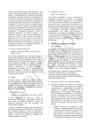 objetivo sea evaluado formal y periódicamente. Esto
ocurre al lograr los principales hitos del proyecto (por
ejemplo, la confirmación de la arquitectura del diseño
de software, la revisión técnica de la integración del
software). Se identifican variaciones a las expectativas
y se llevan a cabo acciones adecuadas. Al igual que en
la actividad de control del proceso arriba indicada (ver
el apartado 3.5 Proceso de Control), en todos los casos,
se adhiere al control de cambios y a los procedimientos
de gestión de configuración del software (ver también
el KA de la Gestión de Configuración del Software) se
documentan y comunican decisiones a todos los
implicados importantes, se repasan los planes y si es
necesario se revisan, y todos los datos importantes se
graban en la base de datos central (ver también el
apartado 6.3 Llevar a cabo el Proceso de Revisión). Se
puede encontrar más información en el KA de las
Pruebas del Software, en el apartado 2.2 Objetivos de
las Pruebas y en el KA de la Calidad del Software, en
el apartado 2.3 Revisiones y Auditorías.
4.2 Revisar y Evaluar la Ejecución
[Dor02: v1c8,v2c3,c5; Pfl01: c8,c9; Rei02: c10;
Tha97: c3,c10]
Las revisiones periódicas de lo realizado, dirigidas al
personal del proyecto, proporcionan detalles sobre la
probabilidad de ser fiel a los planes así como sobre las
posibles áreas de dificultad (por ejemplo, conflictos
entre miembros del equipo). Se evalúan los distintos
métodos, herramientas y técnicas empleadas para ver su
eficacia y adecuación, y se valora sistemática y
periódicamente el propio proceso para conocer su
relevancia, utilidad y eficacia en el contexto del
proyecto. Cuando se juzga necesario, se llevan a cabo y
se gestionan los cambios.
5. Cierre
El proyecto llega a su fin cuando todos los planes y
procesos implicados se han promulgado y completado.
En esta fase, se repasan los criterios para el éxito del
proyecto. Una vez que se ha establecido el cierre, se
llevan a cabo actividades de archivado, post mortem y
de mejoras de los procesos.
5.1 Determinar el Cierre
[Dor02: v1c8,v2c3,c5; Rei02: c10; Tha97: c3,c10]
Se han completado las tareas tal y como se
especificaron en los planes, y se confirman los criterios
para lograr un acabado satisfactorio. Todos los
productos planificados han sido entregados con
características aceptables.
Se marca y confirma la satisfacción de los requisitos, se
han logrado los objetivos del proyecto. Estos procesos
por lo general involucran a todos los contratistas y
acaban con la documentación tanto de la aceptación del
cliente y como de los informes de cualquier otro
problema pendiente conocido.
5.2 Actividades de Cierre
[Pf101: c12; Som05: c4]
Tras haberse confirmado el cierre, se archivan los
materiales del proyecto de acuerdo a los métodos,
localización y duración pactados con los contratistas.
La base de datos de medición de la organización se
pone al día con los datos finales del proyecto y se
emprenden análisis post-proyecto. Se inicia un proyecto
post mortem con el fin de analizar los temas, problemas
y oportunidades encontrados durante el proceso
(particularmente por medio de revisiones y
evaluaciones, ver el subárea 4 Revisión y Evaluación) y
se sacan lecciones del proceso que luego alimentan los
conocimientos de la organización y los intentos de
mejora (ver también el KA del Proceso de Ingeniería
del Software).
6. Medidas de la Ingeniería del Software
[ISO 15939-02]
La importancia de la medición y su papel en las buenas
prácticas de gestión está ampliamente reconocido, y es
tal que su importancia sólo puede aumentar en los
próximos años. Medir con eficacia se ha convertido en
una de las piedras angulares de la madurez de una
organización. Las palabras claves para la medición del
software y para los métodos de medición fueron
definidas en [ISO15939-02] basadas en el vocabulario
internacional de metrología ISO [ISO93]. No obstante,
los lectores encontrarán en la literatura existente
diferencias en la terminología; por ejemplo, el término
"métrica" a veces se usa en lugar de "medición".
Este apartado sigue el estándar internacional ISO/IEC
15939, que describe el proceso que define las
actividades y tareas necesarias para implementar un
proceso de medición e incluye, asimismo, un modelo de
medición de la información.
6.1 Establecer y Sostener el Compromiso de Medir
 Aceptar los requisitos de medición. Cada tentativa
de medición debe estar guiada por objetivos
organizacionales, e impulsada por un conjunto de
requisitos de medición establecidos por la
organización y por el proyecto. Por ejemplo, un
objetivo organizacional podría ser ―ser los primeros
en salir al mercado con los nuevos productos."
[Fen98: c3,c13; Pre04: c22] Esto a su vez podría
generar un requisito para que se midan los factores
que contribuyen a este objetivo, y así se puedan
gestionar los proyectos para hacer frente a este
objetivo.
- Definir el alcance de la medición. Se debe
establecer la unidad organizacional a la que se
va a aplicar cada requisito de medición. Esto
puede consistir en un área funcional, en un
solo proyecto, en un solo sitio, o incluso en
toda la empresa. Todas las subsiguientes tareas
de medición relacionadas con este requisito
Borrador
 