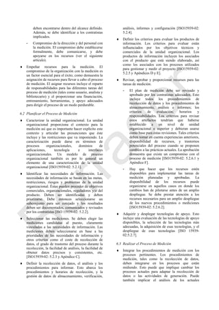 deben encontrarse dentro del alcance definido.
Además, se debe identificar a los contratistas
implicados.
- Compromiso de la dirección y del personal con
la medición. El compromiso debe establecerse
formalmente, debe comunicarse, y debe
apoyarse en los recursos (ver el siguiente
artículo).
 Empeñar recursos para la medición. El
compromiso de la organización con la medición es
un factor esencial para el éxito, como demuestra la
asignación de recursos para llevar a cabo el proceso
de medición. El asignar recursos incluye el reparto
de responsabilidades para las diferentes tareas del
proceso de medición (tales como usuario, analista y
bibliotecario) y el proporcionar una financiación,
entrenamiento, herramientas, y apoyo adecuados
para dirigir el proceso de un modo perdurable.
6.2 Planificar el Proceso de Medición
 Caracterizar la unidad organizacional. La unidad
organizacional proporciona el contexto para la
medición así que es importante hacer explícito este
contexto y articular las presunciones que éste
incluye y las restricciones que va imponiendo. La
caracterización puede darse en términos de
procesos organizacionales, dominios de
aplicaciones, tecnología e interfaces
organizacionales. Un modelo de proceso
organizacional también es por lo general un
elemento de una caracterización de la unidad
organizacional [ISO15939-02: 5.2.1].
 Identificar las necesidades de información. Las
necesidades de información se basan en las metas,
restricciones, riesgos y problemas de la unidad
organizacional. Éstas pueden proceder de objetivos
comerciales, organizacionales, reguladores y/o del
producto. Deben ser identificadas y deben
priorizarse. Debe entonces seleccionarse un
subconjunto para ser cotejado y los resultados
deben ser documentados, comunicados y revisados
por los contratistas [ISO 15939-02: 5.2.2].
 Seleccionar las mediciones. Se deben elegir las
mediciones candidatas al puesto, claramente
vinculadas a las necesidades de información. Las
mediciones deben seleccionarse en base a las
prioridades de las necesidades de información y
otros criterios como el coste de recolección de
datos, el grado de trastorno del proceso durante la
recolección, la facilidad de análisis, la facilidad de
obtener datos precisos y consistentes, etc.
[ISO15939-02: 5.2.3 y Apéndice C].
 Definir la recolección de datos, el análisis y los
procedimientos para informar. Esto abarca los
procedimientos y horarios de recolección, y la
gestión de datos de almacenamiento, verificación,
análisis, informes y configuración [ISO15939-02:
5.2.4].
 Definir los criterios para evaluar los productos de
información. Los criterios para evaluar están
influenciados por los objetivos técnicos y
comerciales de la unidad organizacional. Los
productos de información incluyen los asociados
con el producto que está siendo elaborado, así
como los asociados con los procesos utilizados
para gestionar y medir el proyecto [ISO15939-02:
5.2.5 y Apéndices D y E].
 Revisar, aprobar y proporcionar recursos para las
tareas de medición.
- El plan de medición debe ser revisado y
aprobado por los contratistas adecuados. Esto
incluye todos los procedimientos de
recolección de datos y los procedimientos de
almacenamiento, análisis e informes; los
criterios de evaluación; horarios y
responsabilidades. Los criterios para revisar
estos artefactos tendrían que haberse
establecido a un nivel de unidad
organizacional o superior y debieran usarse
como base para estas revisiones. Tales criterios
deben tomar en cuenta experiencias anteriores,
disponibilidad de recursos, y trastornos
potenciales del proceso cuando se proponen
cambios a las prácticas actuales. La aprobación
demuestra que existe un compromiso con el
proceso de medición [ISO15939-02: 5.2.6.1 y
Apéndice F].
- Hay que hacer que los recursos estén
disponibles para implementar las tareas de
medición planeadas y aprobadas. La
disponibilidad de los recursos puede
organizarse en aquellos casos en donde los
cambios han de pilotarse antes de un amplio
despliegue. Se debe prestar atención a los
recursos necesarios para un amplio despliegue
de los nuevos procedimientos o mediciones
[ISO15939-02: 5.2.6.2].
 Adquirir y desplegar tecnologías de apoyo. Esto
incluye una evaluación de las tecnologías de apoyo
disponibles, la selección de las tecnologías más
adecuadas, la adquisición de esas tecnologías, y el
despliegue de esas tecnologías [ISO 15939-
02:5.2.7].
6.3 Realizar el Proceso de Medición
 Integrar los procedimientos de medición con los
procesos pertinentes. Los procedimientos de
medición, tales como la recolección de datos,
deben integrarse en los procesos que están
midiendo. Esto puede que implique cambiar los
procesos actuales para adaptar la recolección de
datos o las actividades de generación. Puede
también implicar el análisis de los actuales
Borrador
 