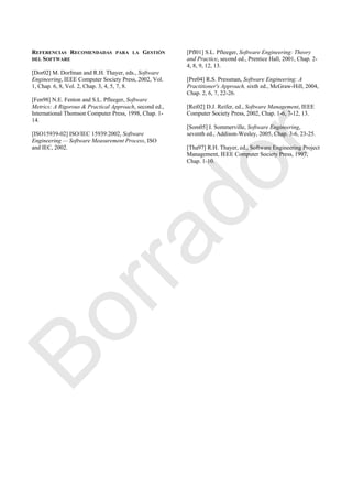 REFERENCIAS RECOMENDADAS PARA LA GESTIÓN
DEL SOFTWARE
[Dor02] M. Dorfman and R.H. Thayer, eds., Software
Engineering, IEEE Computer Society Press, 2002, Vol.
1, Chap. 6, 8, Vol. 2, Chap. 3, 4, 5, 7, 8.
[Fen98] N.E. Fenton and S.L. Pfleeger, Software
Metrics: A Rigorous & Practical Approach, second ed.,
International Thomson Computer Press, 1998, Chap. 1-
14.
[ISO15939-02] ISO/IEC 15939:2002, Software
Engineering — Software Measurement Process, ISO
and IEC, 2002.
[Pfl01] S.L. Pfleeger, Software Engineering: Theory
and Practice, second ed., Prentice Hall, 2001, Chap. 2-
4, 8, 9, 12, 13.
[Pre04] R.S. Pressman, Software Engineering: A
Practitioner's Approach, sixth ed., McGraw-Hill, 2004,
Chap. 2, 6, 7, 22-26.
[Rei02] D.J. Reifer, ed., Software Management, IEEE
Computer Society Press, 2002, Chap. 1-6, 7-12, 13.
[Som05] I. Sommerville, Software Engineering,
seventh ed., Addison-Wesley, 2005, Chap. 3-6, 23-25.
[Tha97] R.H. Thayer, ed., Software Engineering Project
Management, IEEE Computer Society Press, 1997,
Chap. 1-10.
Borrador
 