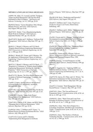 APÉNDICE A. LISTA DE LECTURAS ADICIONALES
(Adl99) T.R. Adler, J.G. Leonard, and R.K. Nordgren,
―Improving Risk Management: Moving from Risk
Elimination to Risk Avoidance,” Information and
Software Technology, vol. 41, 1999, pp. 29-34.
(Bai98) R. Baines, ―Across Disciplines: Risk, Design,
Method, Process, and Tools,‖ IEEE Software,
July/August 1998, pp. 61-64.
(Bin97) R.V. Binder, ―Can a Manufacturing Quality
Model Work for Software?‖ IEEE Software,
September/October 1997, pp. 101-102,105.
(Boe97) B.W. Boehm and T. DeMarco, ―Software Risk
Management,‖ IEEE Software, May/June 1997, pp. 17-
19.
(Bri96) L.C. Briand, S. Morasca, and V.R. Basili,
―Property-Based Software Engineering Measurement,‖
IEEE Transactions on Software Engineering, vol. 22,
iss. 1, 1996, pp. 68-86.
(Bri96a) L. Briand, K.E. Emam, and S. Morasca, ―On
the Application of Measurement Theory in Software
Engineering,‖ Empirical Software Engineering, vol. 1,
1996, pp. 61-88.
(Bri97) L.C. Briand, S. Morasca, and V.R. Basili,
―Response to: Comments on ‗Property-based Software
Engineering Measurement: Refining the Addivity
Properties,‘‖ IEEE Transactions on Software
Engineering, vol. 23, iss. 3, 1997, pp. 196-197.
(Bro87) F.P.J. Brooks, ―No Silver Bullet: Essence and
Accidents of Software Engineering,‖ Computer, Apr.
1987, pp. 10-19.
(Cap96) J. Capers, Applied Software Measurement:
Assuring Productivity and Quality, second ed.,
McGraw-Hill, 1996.
(Car97) M.J. Carr, ―Risk Management May Not Be For
Everyone,‖ IEEE Software, May/June 1997, pp. 21-24.
(Cha96) R.N. Charette, ―Large-Scale Project
Management Is Risk Management,‖ IEEE Software,
July 1996, pp. 110-117.
(Cha97) R.N. Charette, K.M. Adams, and M.B. White,
―Managing Risk in Software Maintenance,‖ IEEE
Software, May/June 1997, pp. 43-50.
(Col96) B. Collier, T. DeMarco,and P. Fearey, ―A
Defined Process for Project Postmortem Review,‖ IEEE
Software, July 1996, pp. 65-72.
(Con97) E.H. Conrow and P.S. Shishido,
―Implementing Risk Management on Software
Intensive Projects,‖ IEEE Software, May/June 1997, pp.
83-89.
(Dav98) A.M. Davis, ―Predictions and Farewells,‖
IEEE Software, July/August 1998, pp. 6-9.
(Dem87) T. DeMarco and T. Lister, Peopleware:
Productive Projects and Teams, Dorset House
Publishing, 1987.
(Dem96) T. DeMarco and A. Miller, ―Managing Large
Software Projects,‖ IEEE Software, July 1996, pp. 24-
27.
(Fav98) J. Favaro and S.L. Pfleeger, ―Making Software
Development Investment Decisions,‖ ACM SIGSoft
Software Engineering Notes, vol. 23, iss. 5, 1998, pp.
69-74.
(Fay96) M.E. Fayad and M. Cline, ―Managing Object-
Oriented Software Development,‖ Computer,
September 1996, pp. 26-31.
(Fen98) N.E. Fenton and S.L. Pfleeger, Software
Metrics: A Rigorous & Practical Approach, second ed.,
International Thomson Computer Press, 1998.
(Fle99) R. Fleming, ―A Fresh Perspective on Old
Problems,‖ IEEE Software, January/February 1999, pp.
106-113.
(Fug98) A. Fuggetta et al., ―Applying GQM in an
Industrial Software Factory,‖ ACM Transactions on
Software Engineering and Methodology, vol. 7, iss. 4,
1998, pp. 411-448.
(Gar97) P.R. Garvey, D.J. Phair, and J.A. Wilson, ―An
Information Architecture for Risk Assessment and
Management,‖ IEEE Software, May/June 1997, pp. 25-
34.
(Gem97) A. Gemmer, ―Risk Management: Moving
beyond Process,‖ Computer, May 1997, pp. 33-43.
(Gla97) R.L. Glass, ―The Ups and Downs of
Programmer Stress,‖ Communications of the ACM, vol.
40, iss. 4, 1997, pp. 17-19.
(Gla98) R.L. Glass, ―Short-Term and Long-Term
Remedies for Runaway Projects,‖ Communications of
the ACM, vol. 41, iss. 7, 1998, pp. 13-15.
(Gla98a) R.L. Glass, ―How Not to Prepare for a
Consulting Assignment, and Other Ugly Consultancy
Truths,‖ Communications of the ACM, vol. 41, iss. 12,
1998, pp. 11-13.
(Gla99) R.L. Glass, ―The Realities of Software
Technology Payoffs,” Communications of the ACM,
vol. 42, iss. 2, 1999, pp. 74-79.
Borrador
 