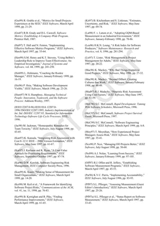 (Gra99) R. Grable et al., ―Metrics for Small Projects:
Experiences at the SED,‖ IEEE Software, March/April
1999, pp. 21-29.
(Gra87) R.B. Grady and D.L. Caswell, Software
Metrics: Establishing A Company-Wide Program.
Prentice Hall, 1987.
(Hal97) T. Hall and N. Fenton, ―Implementing
Effective Software Metrics Programs,‖ IEEE Software,
March/April 1997, pp. 55-64.
(Hen99) S.M. Henry and K.T. Stevens, ―Using Belbin‘s
Leadership Role to Improve Team Effectiveness: An
Empirical Investigation,‖ Journal of Systems and
Software, vol. 44, 1999, pp. 241-250.
(Hoh99) L. Hohmann, ―Coaching the Rookie
Manager,‖ IEEE Software, January/February 1999, pp.
16-19.
(Hsi96) P. Hsia, ―Making Software Development
Visible,‖ IEEE Software, March 1996, pp. 23-26.
(Hum97) W.S. Humphrey, Managing Technical
People: Innovation, Teamwork, and the Software
Process: Addison-Wesley, 1997.
(IEEE12207.0-96) IEEE/EIA 12207.0-
1996//ISO/IEC12207:1995, Industry Implementation of
Int. Std. ISO/IEC 12207:95, Standard for Information
Technology-Software Life Cycle Processes, IEEE,
1996.
(Jac98) M. Jackman, ―Homeopathic Remedies for
Team Toxicity,‖ IEEE Software, July/August 1998, pp.
43-45.
(Kan97) K. Kansala, ―Integrating Risk Assessment with
Cost 8–12 © IEEE – 2004 Version Estimation,‖ IEEE
Software, May/June 1997, pp. 61-67.
(Kar97) J. Karlsson and K. Ryan, ―A Cost-Value
Aproach for Prioritizing Requirements,‖ IEEE
Software, September/October 1997, pp. 87-74.
(Kar96) D.W. Karolak, Software Engineering Risk
Management, IEEE Computer Society Press, 1996.
(Kau99) K. Kautz, ―Making Sense of Measurement for
Small Organizations,‖ IEEE Software, March/April
1999, pp. 14-20.
(Kei98) M. Keil et al., ―A Framework for Identifying
Software Project Risks,‖ Communications of the ACM,
vol. 41, iss. 11, 1998, pp. 76-83.
(Ker99) B. Kernighan and R. Pike, ―Finding
Performance Improvements,‖ IEEE Software,
March/April 1999, pp. 61-65.
(Kit97) B. Kitchenham and S. Linkman, ―Estimates,
Uncertainty, and Risk,” IEEE Software, May/June
1997, pp. 69-74.
(Lat98) F. v. Latum et al., ―Adopting GQM-Based
Measurement in an Industrial Environment,‖ IEEE
Software, January-February 1998, pp. 78-86.
(Leu96) H.K.N. Leung, ―A Risk Index for Software
Producers,‖ Software Maintenance: Research and
Practice, vol. 8, 1996, pp. 281-294.
(Lis97) T. Lister, ―Risk Management Is Project
Management for Adults,‖ IEEE Software, May/June
1997, pp. 20-22.
(Mac96) K. Mackey, ―Why Bad Things Happen to
Good Projects,‖ IEEE Software, May 1996, pp. 27-32.
(Mac98) K. Mackey, ―Beyond Dilbert: Creating
Cultures that Work,‖ IEEE Software, January/February
1998, pp. 48-49.
(Mad97) R.J. Madachy, ―Heuristic Risk Assessment
Using Cost Factors,‖ IEEE Software, May/June 1997,
pp. 51-59.
(McC96) S.C. McConnell, Rapid Development: Taming
Wild Software Schedules, Microsoft Press, 1996.
(McC97) S.C. McConnell, Software Project Survival
Guide, Microsoft Press, 1997.
(McC99) S.C. McConnell, ―Software Engineering
Principles,‖ IEEE Software, March/April 1999, pp. 6-8.
(Moy97) T. Moynihan, ―How Experienced Project
Managers Assess Risk,‖ IEEE Software, May/June
1997, pp. 35-41.
(Ncs98) P. Ncsi, ―Managing OO Projects Better,‖ IEEE
Software, July/August 1998, pp. 50-60.
(Nol99) A.J. Nolan, ―Learning From Success,‖ IEEE
Software, January/February 1999, pp. 97-105.
(Off97) R.J. Offen and R. Jeffery, ―Establishing
Software Measurement Programs,‖ IEEE Software,
March/April 1997, pp. 45-53.
(Par96) K.V.C. Parris, ―Implementing Accountability,‖
IEEE Software, July/August 1996, pp. 83-93.
(Pfl97) S.L. Pfleeger, ―Assessing Measurement (Guest
Editor‘s Introduction),‖ IEEE Software, March/April
1997, pp. 25-26.
(Pfl97a) S.L. Pfleeger et al., ―Status Report on Software
Measurement,‖ IEEE Software, March/April 1997, pp.
33-43.
Borrador
 