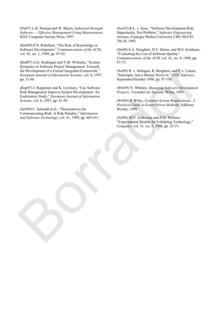 (Put97) L.H. Putman and W. Myers, Industrial Strength
Software — Effective Management Using Measurement,
IEEE Computer Society Press, 1997.
(Rob99) P.N. Robillard, ―The Role of Knowledge in
Software Development,‖ Communications of the ACM,
vol. 42, iss. 1, 1999, pp. 87-92.
(Rod97) A.G. Rodrigues and T.M. Williams, ―System
Dynamics in Software Project Management: Towards
the Development of a Formal Integrated Framework,‖
European Journal of Information Systems, vol. 6, 1997,
pp. 51-66.
(Rop97) J. Ropponen and K. Lyytinen, ―Can Software
Risk Management Improve System Development: An
Exploratory Study,‖ European Journal of Information
Systems, vol. 6, 1997, pp. 41-50.
(Sch99) C. Schmidt et al., ―Disincentives for
Communicating Risk: A Risk Paradox,‖ Information
and Software Technology, vol. 41, 1999, pp. 403-411.
(Sco92) R.L. v. Scoy, ―Software Development Risk:
Opportunity, Not Problem,‖ Software Engineering
Institute, Carnegie Mellon University CMU/SEI-92-
TR-30, 1992.
(Sla98) S.A. Slaughter, D.E. Harter, and M.S. Krishnan,
―Evaluating the Cost of Software Quality,‖
Communications of the ACM, vol. 41, iss. 8, 1998, pp.
67-73.
(Sol98) R. v. Solingen, R. Berghout, and F. v. Latum,
―Interrupts: Just a Minute Never Is,‖ IEEE Software,
September/October 1998, pp. 97-103.
(Whi95) N. Whitten, Managing Software Development
Projects: Formulas for Success, Wiley, 1995.
(Wil99) B. Wiley, Essential System Requirements: A
Practical Guide to Event-Driven Methods, Addison-
Wesley, 1999.
(Zel98) M.V. Zelkowitz and D.R. Wallace,
―Experimental Models for Validating Technology,‖
Computer, vol. 31, iss. 5, 1998, pp. 23-31.
Borrador
 