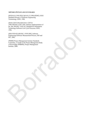 APÉNDICE B. LISTA DE ESTÁNDARES
(IEEE610.12-90) IEEE Std 610.12-1990 (R2002), IEEE
Standard Glossary of Software Engineering
Terminology, IEEE, 1990.
(IEEE12207.0-96) IEEE/EIA 12207.0-
1996//ISO/IEC12207:1995, Industry Implementation of
Int. Std. ISO/IEC 12207:95, Standard for Information
Technology-Software Life Cycle Processes, IEEE,
1996.
(ISO15939-02) ISO/IEC 15939:2002, Software
Engineering-Software Measurement Process, ISO and
IEC, 2002.
(PMI00) Project Management Institute Standards
Committee, A Guide to the Project Management Body
of Knowledge (PMBOK), Project Management
Institute, 2000.
Borrador
 