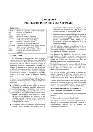 CAPÍTULO 9
PROCESO DE INGENIERÍA DEL SOFTWARE
ACRÓNIMOS
CMMI Modelo de Capacidad de Madurez Integrado
EF Creadora de Experiencia
FP Punto Función
HRM Gestión de Recursos Humanos
IDEAL (Modelo de) Iniciación-Diagnóstico-
Establecimiento-Actuación-Apoyo
OMG Grupo de Gestión de Objetos
QIP Paradigma de Mejoras de la Calidad
SCAMPI Evaluación Basada en el MCM para Mejoras
de los Procesos utilizando la CMMI
SCE Evaluación de la Capacidad del Software
SEPG Grupo de Proceso de la Ingeniería del
Software
INTRODUCCIÓN
El KA del Proceso de Ingeniería del Software puede
examinarse en dos niveles. El primer nivel engloba las
actividades técnicas y de gestión dentro de los procesos
del ciclo de vida del software realizadas durante la
adquisición, desarrollo, mantenimiento y retirada del
software. El segundo es un meta-nivel, que se refiere a
la definición, implementación, valoración, medición,
gestión, cambios y mejoras de los procesos mismos del
ciclo de vida del software. El primer nivel lo cubren las
otras KAs en la Guía. Este KA se ocupa del segundo
nivel.
El término ―proceso de ingeniería del software‖ puede
interpretarse de diversas maneras, y esto puede llevar a
confusiones.
 Un significado, donde se usa la palabra el, como en
el caso de ―el‖ proceso de ingeniería del software,
podría implicar que existe sólo un modo correcto
de realizar tareas de ingeniería del software. En la
Guía se evita este significado porque no existe tal
proceso. Los estándares como IEEE12207 hablan
de procesos de ingeniería del software, lo que
significa que hay muchos procesos involucrados,
tales como Procesos de Desarrollo o Proceso de
Configuración de Gestión.
 Un segundo significado se refiere a una discusión
general sobre procesos relacionados con la
ingeniería del software. Este es el significado que
se pretende con el título de esta KA y el que se usa
con más frecuencia en la descripción del KA.
 Finalmente, un tercer significado podría referirse al
conjunto actual de actividades realizadas dentro de
una organización, que podría verse como un solo
proceso, especialmente desde dentro de la
organización. Se utiliza este significado en el KA
en muy pocos casos.
Esta KA se aplica a cualquier parte de la gestión de los
procesos del ciclo de vida del software en la que se
introduzcan cambios de procedimiento o tecnológicos
para la mejora de procesos o productos.
Los procesos de ingeniería del software tienen
importancia no sólo para las grandes organizaciones.
Más aún, las actividades relacionadas con los procesos
pueden ser, y han sido, realizadas con éxito por
pequeñas organizaciones, equipos e individuos.
El objetivo de gestionar los procesos del ciclo de vida
del software es implementar nuevos o mejores procesos
en las prácticas actuales, sean éstos individuales,
proyectos u organizacionales.
Esta KA no aborda explícitamente la Gestión de
Recursos Humanos (HRM), por ejemplo, como lo
recoge el MCM de la Gente (Cur02) y procesos de
ingeniería de sistemas [ISO1528-028; IEEE 1220-98].
También debería reconocerse que muchos temas de
procesos de ingeniería del software están relacionados
de cerca con otras disciplinas, tales como la gestión,
incluso a veces utilizando una terminología diferente.
DESCOMPOSICIÓN DE LOS TEMAS PARA EL
PROCESO DE INGENIERÍA DEL SOFTWARE
La Figura 1 muestra la descomposición de los temas en
este KA:
7. Proceso de Implementación y Cambios
Ésta subárea se centra en los cambios organizacionales.
Describe la infraestructura, actividades, modelos y
consideraciones prácticas de un proceso de
implementación y cambios.
Borrador
 