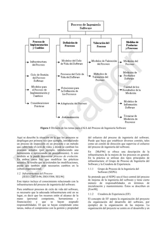 Figura 1 División de los temas para el KA del Proceso de Ingeniería Software
Aquí se describe la situación en la que los procesos se
despliegan por primera vez (por ejemplo, introduciendo
un proceso de inspección en un proyecto o un método
que cubra todo el ciclo de vida), y donde se cambian los
procesos actuales (por ejemplo, introduciendo una
herramienta u optimizando un procedimiento). A esto
también se le puede denominar proceso de evolución.
En ambos casos hay que modificar las prácticas
actuales. Si resulta que se extienden las modificaciones,
puede que también sean necesarios cambios en la
cultura organizacional.
1.2. Infraestructura del Proceso
[IEEE12207.0-96; ISO15504; SEL96]
Este tópico incluye el conocimiento relacionado con la
infraestructura del proceso de ingeniería del software.
Para establecer procesos de ciclo de vida del software,
es necesario que la adecuada infraestructura esté en su
lugar, es decir que los recursos estén al alcance de la
mano (personal competente, herramientas y
financiación) y que se hayan asignado
responsabilidades. El que se hayan completado estas
tareas, indica el compromiso con la gestión y propiedad
del esfuerzo del proceso de ingeniería del software.
Puede que haya que establecer diversos comités, tales
como un comité de dirección que supervise el esfuerzo
del proceso de ingeniería del software.
En [McF96] se ofrece una descripción de la
infraestructura de la mejora de los procesos en general.
En la práctica se utilizan dos tipos principales de
infraestructura: el Grupo de Proceso de Ingeniería del
Software y la Creadora de Experiencia.
1.1.1 Grupo de Proceso de la Ingeniería del
Software (SEPG)
Se pretende que el SEPG sea el foco central del proceso
de mejoras de la ingeniería del software y tiene cierto
número de responsabilidades en términos de
inicialización y mantenimiento. Éstos se describen en
[Fow90].
1.1.2 Creadora de Experiencia (EF)
El concepto de EF separa la organización del proyecto
(la organización del desarrollo del software, por
ejemplo) de la organización de las mejoras. La
organización del proyecto se centra en el desarrollo y en
Borrador
 