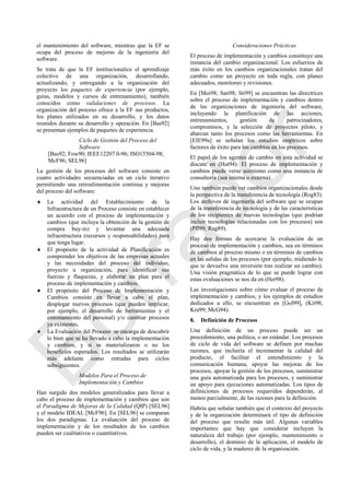 el mantenimiento del software, mientras que la EF se
ocupa del proceso de mejoras de la ingeniería del
software.
Se trata de que la EF institucionalice el aprendizaje
colectivo de una organización, desarrollando,
actualizando, y entregando a la organización del
proyecto los paquetes de experiencia (por ejemplo,
guías, modelos y cursos de entrenamiento), también
conocidos como validaciones de procesos. La
organización del proceso ofrece a la EF sus productos,
los planes utilizados en su desarrollo, y los datos
reunidos durante su desarrollo y operación. En [Bas92]
se presentan ejemplos de paquetes de experiencia.
Ciclo de Gestión del Proceso del
Software
[Bas92; Fow90; IEEE12207.0-96; ISO15504-98;
McF96; SEL96]
La gestión de los procesos del software consiste en
cuatro actividades secuenciadas en un ciclo iterativo
permitiendo una retroalimentación continua y mejoras
del proceso del software:
 La actividad del Establecimiento de la
Infraestructura de un Proceso consiste en establecer
un acuerdo con el proceso de implementación y
cambios (que incluya la obtención de la gestión de
compra buy-in) y levantar una adecuada
infraestructura (recursos y responsabilidades) para
que tenga lugar.
 El propósito de la actividad de Planificación es
comprender los objetivos de las empresas actuales
y las necesidades del proceso del individuo,
proyecto u organización, para identificar sus
fuerzas y flaquezas, y elaborar un plan para el
proceso de implementación y cambios.
 El propósito del Proceso de Implementación y
Cambios consiste en llevar a cabo el plan,
desplegar nuevos procesos (que pueden implicar,
por ejemplo, el desarrollo de herramientas y el
entrenamiento del personal) y/o cambiar procesos
ya existentes.
 La Evaluación del Proceso se encarga de descubrir
lo bien que se ha llevado a cabo la implementación
y cambios, y si se materializaron o no los
beneficios esperados. Los resultados se utilizarán
más adelante como entradas para ciclos
subsiguientes.
Modelos Para el Proceso de
Implementación y Cambios
Han surgido dos modelos generalizados para llevar a
cabo el proceso de implementación y cambios que son
el Paradigma de Mejoras de la Calidad (QIP) [SEL96]
y el modelo IDEAL [McF96]. En [SEL96] se comparan
los dos paradigmas. La evaluación del proceso de
implementación y de los resultados de los cambios
pueden ser cualitativos o cuantitativos.
Consideraciones Prácticas
El proceso de implementación y cambios constituye una
instancia del cambio organizacional. Los esfuerzos de
más éxito en los cambios organizacionales tratan del
cambio como un proyecto en toda regla, con planes
adecuados, monitoreo y revisiones.
En [Moi98; San98; Sti99] se encuentran las directrices
sobre el proceso de implementación y cambios dentro
de las organizaciones de ingeniería del software,
incluyendo la planificación de las acciones,
entrenamientos, gestión de patrocinadores,
compromisos, y la selección de proyectos piloto, y
abarcan tanto los procesos como las herramientas. En
[EIE99a] se señalan los estudios empíricos sobre
factores de éxito para los cambios en los procesos.
El papel de los agentes de cambio en esta actividad se
discute en (Hut94). El proceso de implementación y
cambios puede verse asimismo como una instancia de
consultoría (sea interna o externa).
Uno también puede ver cambios organizacionales desde
la perspectiva de la transferencia de tecnología (Rog83).
Los archivos de ingeniería del software que se ocupan
de la transferencia de tecnología y de las características
de los recipientes de nuevas tecnologías (que podrían
incluir tecnologías relacionadas con los procesos) son
(Pfl99; Rag89).
Hay dos formas de acercarse la evaluación de un
proceso de implementación y cambios, sea en términos
de cambios al proceso mismo o en términos de cambios
en las salidas de los procesos (por ejemplo, midiendo lo
que te devuelve una inversión tras realizar un cambio).
Una visión pragmática de lo que se puede lograr con
estas evaluaciones se nos da en (Her98).
Las investigaciones sobre cómo evaluar el proceso de
implementación y cambios, y los ejemplos de estudios
dedicados a ello, se encuentran en [Gol99], (Kit98;
Kra99; McG94).
8. Definición de Procesos
Una definición de un proceso puede ser un
procedimiento, una política, o un estándar. Los procesos
de ciclo de vida del software se definen por muchas
razones, que incluiría el incrementar la calidad del
producto, el facilitar el entendimiento y la
comunicación humana, apoyar las mejoras de los
procesos, apoyar la gestión de los procesos, suministrar
una guía automatizada para los procesos, y suministrar
un apoyo para ejecuciones automatizadas. Los tipos de
definiciones de procesos requeridos dependerán, al
menos parcialmente, de las razones para la definición.
Habría que señalar también que el contexto del proyecto
y de la organización determinará el tipo de definición
del proceso que resulte más útil. Algunas variables
importantes que hay que considerar incluyen la
naturaleza del trabajo (por ejemplo, mantenimiento o
desarrollo), el dominio de la aplicación, el modelo de
ciclo de vida, y la madurez de la organización.
Borrador
 