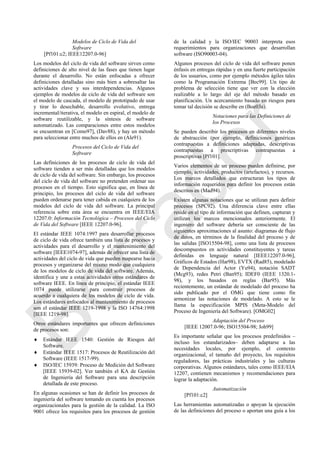 Modelos de Ciclo de Vida del
Software
[Pf101:c2; IEEE12207.0-96]
Los modelos del ciclo de vida del software sirven como
definiciones de alto nivel de las fases que tienen lugar
durante el desarrollo. No están enfocadas a ofrecer
definiciones detalladas sino más bien a sobresaltar las
actividades clave y sus interdependencias. Algunos
ejemplos de modelos de ciclo de vida del software son
el modelo de cascada, el modelo de prototipado de usar
y tirar lo desechable, desarrollo evolutivo, entrega
incremental/iterativa, el modelo en espiral, el modelo de
software reutilizable, y la síntesis de software
automatizado. Las comparaciones entre estos modelos
se encuentran en [Como97], (Dav88), y hay un método
para seleccionar entre muchos de ellos en (Ale91).
Procesos del Ciclo de Vida del
Software
Las definiciones de los procesos de ciclo de vida del
software tienden a ser más detalladas que los modelos
de ciclo de vida del software. Sin embargo, los procesos
del ciclo de vida del software no pretenden ordenar sus
procesos en el tiempo. Esto significa que, en línea de
principio, los procesos del ciclo de vida del software
pueden ordenarse para tener cabida en cualquiera de los
modelos del ciclo de vida del software. La principal
referencia sobre esta área se encuentra en IEEE/EIA
12207.0: Información Tecnológica – Procesos del Ciclo
de Vida del Software [IEEE 12207.0-96].
El estándar IEEE 1074:1997 para desarrollar procesos
de ciclo de vida ofrece también una lista de procesos y
actividades para el desarrollo y el mantenimiento del
software [IEEE1074-97], además de ofrecer una lista de
actividades del ciclo de vida que pueden mapearse hacia
procesos y organizarse del mismo modo que cualquiera
de los modelos de ciclo de vida del software. Además,
identifica y une a estas actividades otros estándares de
software IEEE. En línea de principio, el estándar IEEE
1074 puede utilizarse para construir procesos de
acuerdo a cualquiera de los modelos de ciclo de vida.
Los estándares enfocados al mantenimiento de procesos
son el estándar IEEE 1219-1998 y la ISO 14764:1998
[IEEE 1219-98].
Otros estándares importantes que ofrecen definiciones
de procesos son:
 Estándar IEEE 1540: Gestión de Riesgos del
Software.
 Estándar IEEE 1517: Procesos de Reutilización del
Software (IEEE 1517-99).
 ISO/IEC 15939: Proceso de Medición del Software
[IEEE 15939-02]. Ver también el KA de Gestión
de Ingeniería del Software para una descripción
detallada de este proceso.
En algunas ocasiones se han de definir los procesos de
ingeniería del software tomando en cuenta los procesos
organizacionales para la gestión de la calidad. La ISO
9001 ofrece los requisitos para los procesos de gestión
de la calidad y la ISO/IEC 90003 interpreta esos
requerimientos para organizaciones que desarrollan
software (ISO90003-04).
Algunos procesos del ciclo de vida del software ponen
énfasis en entregas rápidas y en una fuerte participación
de los usuarios, como por ejemplo métodos ágiles tales
como la Programación Extrema [Bec99]. Un tipo de
problema de selección tiene que ver con la elección
realizable a lo largo del eje del método basado en
planificación. Un acercamiento basado en riesgos para
tomar tal decisión se describe en (Boe03a).
Notaciones para las Definiciones de
los Procesos
Se pueden describir los procesos en diferentes niveles
de abstracción (por ejemplo, definiciones genéricas
contrapuestas a definiciones adaptadas, descriptivas
contrapuestas a prescriptivas contrapuestas a
proscriptivas [Pf101].
Varios elementos de un proceso pueden definirse, por
ejemplo, actividades, productos (artefactos), y recursos.
Los marcos detallados que estructuran los tipos de
información requeridos para definir los procesos están
descritos en (Mad94).
Existen algunas notaciones que se utilizan para definir
procesos (SPC92). Una diferencia clave entre ellas
reside en el tipo de información que definen, capturan y
utilizan los marcos mencionados anteriormente. El
ingeniero del software debería ser consciente de las
siguientes aproximaciones al asunto: diagramas de flujo
de datos, en términos de la finalidad del proceso y de
las salidas [ISO15504-98], como una lista de procesos
descompuestos en actividades constituyentes y tareas
definidas en lenguaje natural [IEEE12207.0-96],
Gráficos de Estados (Har98), EVTX (Rad85), modelado
de Dependencia del Actor (Yu94), notación SADT
(Mcg93), redes Petri (Ban95); IDEF0 (IEEE 1320.1-
98), y los basados en reglas (Bar95). Más
recientemente, un estándar de modelado del proceso ha
sido publicado por el OMG que tiene como fin
armonizar las notaciones de modelado. A esto se le
llama la especificación MPIS (Meta-Modelo del
Proceso de Ingeniería del Software). [OMG02]
Adaptación del Proceso
[IEEE 12007.0-96; ISO15504-98; Joh99]
Es importante señalar que los procesos predefinidos –
incluso los estandarizados– deben adaptarse a las
necesidades locales, por ejemplo, el contexto
organizacional, el tamaño del proyecto, los requisitos
reguladores, las prácticas industriales y las culturas
corporativas. Algunos estándares, tales como IEEE/EIA
12207, contienen mecanismos y recomendaciones para
lograr la adaptación.
Automatización
[Pf101:c2]
Las herramientas automatizadas o apoyan la ejecución
de las definiciones del proceso o aportan una guía a los
Borrador
 