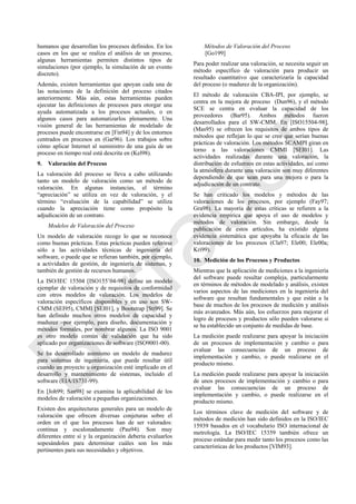 humanos que desarrollan los procesos definidos. En los
casos en los que se realiza el análisis de un proceso,
algunas herramientas permiten distintos tipos de
simulaciones (por ejemplo, la simulación de un evento
discreto).
Además, existen herramientas que apoyan cada una de
las notaciones de la definición del proceso citados
anteriormente. Más aún, estas herramientas pueden
ejecutar las definiciones de procesos para otorgar una
ayuda automatizada a los procesos actuales, o en
algunos casos para automatizarlos plenamente. Una
visión general de las herramientas de modelado de
procesos puede encontrarse en [Fin94] y de los entornos
centrados en procesos en (Gar96). Los trabajos sobre
cómo aplicar Internet al suministro de una guía de un
proceso en tiempo real está descrita en (Kel98).
9. Valoración del Proceso
La valoración del proceso se lleva a cabo utilizando
tanto un modelo de valoración como un método de
valoración. En algunas instancias, el término
―apreciación‖ se utiliza en vez de valoración, y el
término ―evaluación de la capabilidad‖ se utiliza
cuando la apreciación tiene como propósito la
adjudicación de un contrato.
Modelos de Valoración del Proceso
Un modelo de valoración recoge lo que se reconoce
como buenas prácticas. Estas prácticas pueden referirse
sólo a las actividades técnicas de ingeniería del
software, o puede que se refieran también, por ejemplo,
a actividades de gestión, de ingeniería de sistemas, y
también de gestión de recursos humanos.
La ISO/IEC 15504 [ISO155‘04-98] define un modelo
ejemplar de valoración y de requisitos de conformidad
con otros modelos de valoración. Los modelos de
valoración específicos disponibles y en uso son SW-
CMM (SEI95), CMMI [SEI01], y Bootstrap [Sti99]. Se
han definido muchos otros modelos de capacidad y
madurez –por ejemplo, para diseño, documentación y
métodos formales, por nombrar algunos. La ISO 9001
es otro modelo común de validación que ha sido
aplicado por organizaciones de software (ISO9001-00).
Se ha desarrollado asimismo un modelo de madurez
para sistemas de ingeniería, que puede resultar útil
cuando un proyecto u organización esté implicado en el
desarrollo y mantenimiento de sistemas, incluido el
software (EIA/IS731-99).
En [Joh99; San98] se examina la aplicabilidad de los
modelos de valoración a pequeñas organizaciones.
Existen dos arquitecturas generales para un modelo de
valoración que ofrecen diversas conjeturas sobre el
orden en el que los procesos han de ser valorados:
continua y escalonadamente (Pau94). Son muy
diferentes entre sí y la organización debería evaluarlos
sopesándolos para determinar cuáles son los más
pertinentes para sus necesidades y objetivos.
Métodos de Valoración del Proceso
[Go199]
Para poder realizar una valoración, se necesita seguir un
método específico de valoración para producir un
resultado cuantitativo que caracterizaría la capacidad
del proceso (o madurez de la organización).
El método de valoración CBA-IPI, por ejemplo, se
centra en la mejora de proceso (Dun96), y el método
SCE se centra en evaluar la capacidad de los
proveedores (Bar95). Ambos métodos fueron
desarrollados para el SW-CMM. En [ISO15504-98],
(Mas95) se ofrecen los requisitos de ambos tipos de
métodos que reflejan lo que se cree que serían buenas
prácticas de valoración. Los métodos SCAMPI giran en
torno a las valoraciones CMMI [SEI01]. Las
actividades realizadas durante una valoración, la
distribución de esfuerzos en estas actividades, así como
la atmósfera durante una valoración son muy diferentes
dependiendo de que sean para una mejora o para la
adjudicación de un contrato.
Se han criticado los modelos y métodos de las
valoraciones de los procesos, por ejemplo (Fay97;
Gra98). La mayoría de estas críticas se refieren a la
evidencia empírica que apoya el uso de modelos y
métodos de valoración. Sin embargo, desde la
publicación de estos artículos, ha existido alguna
evidencia sistemática que apoyaba la eficacia de las
valoraciones de los procesos (Cla97; Ele00; Ele00a;
Kri99).
10. Medición de los Procesos y Productos
Mientras que la aplicación de mediciones a la ingeniería
del software puede resultar compleja, particularmente
en términos de métodos de modelado y análisis, existen
varios aspectos de las mediciones en la ingeniería del
software que resultan fundamentales y que están a la
base de muchos de los procesos de medición y análisis
más avanzados. Más aún, los esfuerzos para mejorar el
logro de procesos y productos sólo pueden valorarse si
se ha establecido un conjunto de medidas de base.
La medición puede realizarse para apoyar la iniciación
de un procesos de implementación y cambio o para
evaluar las consecuencias de un proceso de
implementación y cambio, o puede realizarse en el
producto mismo.
La medición puede realizarse para apoyar la iniciación
de unos procesos de implementación y cambio o para
evaluar las consecuencias de un proceso de
implementación y cambio, o puede realizarse en el
producto mismo.
Los términos clave de medición del software y de
métodos de medición han sido definidos en la ISO/IEC
15939 basados en el vocabulario ISO internacional de
metrología. La ISO/IEC 15359 también ofrece un
proceso estándar para medir tanto los procesos como las
características de los productos [VIM93].
Borrador
 