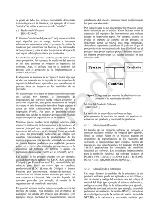 A pesar de todo, los lectores encontrarán diferencias
terminológicas en la literatura; por ejemplo, el término
―métrica‖ se utiliza a veces en vez de ―medida‖.
4.1 Medición del Proceso
[ISO15539-02]
El término ―medición del proceso‖, tal y como se utiliza
aquí, significa que se recoge, analiza e interpreta
información cuantitativa sobre el proceso. Se utiliza la
medición para identificar las fuerzas y las debilidades
de los procesos y para evaluar los procesos después de
que hayan sido implementados y/o cambiados.
La medición del proceso también puede servir para
otros propósitos. Por ejemplo, la medición del proceso
es útil para gestionar un proyecto de ingeniería del
software. Aquí, el enfoque está en la medición del
proceso con el propósito de la implementación y
cambio del proceso.
El diagrama de caminos de la Figura 2 ilustra algo que
se dar por supuesto en la mayoría de los proyectos de
ingeniería del software, que indica que normalmente el
proceso tiene un impacto en los resultados de un
proyecto.
No todo proceso va a tener un impacto positivo en todas
sus salidas. Por ejemplo, la introducción de
inspecciones del software puede reducir esfuerzos y
costes de las pruebas, pero puede incrementar el tiempo
de espera si cada inspección introduce largas esperas a
causa de haber calendarizado reuniones de larga
inspección (Vot93). Por tanto, es preferible utilizar
medidas para salidas de múltiples procesos que resultan
importantes para la organización de la empresa.
Mientras que se pueden hacer algunos esfuerzos para
valorar la utilización de herramientas y de hardware, el
recurso principal que necesita ser gestionado en la
ingeniería del software es el personal. Como resultado
de esto, las principales mediciones del interés son
aquéllas relacionadas con la productividad de los
equipos o procesos (por ejemplo, utilizando una medida
de puntos función producidos por unidad de persona-
esfuerzo) y sus niveles asociados de experiencia en la
ingeniería del software en general, y quizás en
particulares tecnologías [Fen98: c3, c11; Som05: c25].
Las salidas de los procesos pueden ser, por ejemplo,
calidad del producto (errores por KLOC (Kilo Líneas de
Código) o por Punto Función (FP)), mantenibilidad (el
esfuerzo para hacer un cierto tipo de cambio),
productividad (LDC (Líneas de Código)) o Puntos
Función por persona-mes), tiempo-de-mercado, o
satisfacción del cliente (como medidos por medio de
una encuesta a clientes). Esta relación depende del
contexto particular (por ejemplo, el tamaño de la
organización o el tamaño del proyecto).
En general, estamos mucho más preocupados acerca del
proceso de salidas. Sin embargo, con el objetivo de
conseguir las salidas del proceso que deseamos (por
ejemplo, mayor facilidad de mantenimiento, mayor
satisfacción del cliente), debemos haber implementado
los procesos adecuados.
Por supuesto que no son únicamente los procesos lo que
tiene incidencia en las salidas. Otros factores como la
capacidad del equipo y las herramientas que utilizan
juegan un importante papel. Por ejemplo, cuando se
evalúa el impacto de cambio en un proceso, es
importante poner de relieve esas otras influencias.
Además es importante considerar el grado en el que el
proceso ha sido institucionalizado (que fidelidad hay al
proceso) para poder explicar porqué ―buenos procesos‖
no siempre proporcionan las salidas deseadas en una
situación dada.
Figura 2 Diagrama que muestra la relación entre un
proceso y los resultados obtenidos
Medida del Producto Software
[ISO9126-01]
La medición de un producto software incluye,
principalmente, la medición del tamaño del producto, la
estructura del producto y la calidad del producto.
4.1.1 Medición del Tamaño
El tamaño de un producto software es evaluado a
menudo mediante medidas de longitud (por ejemplo,
líneas de código fuente en un módulo, páginas en
documento de especificación de los requisitos del
software), o funcionalidad (por ejemplo, puntos de
función en una especificación). El Estándar IEEE Std
14143.1 proporciona los principios de medición
funcional del software. Los estándares internacionales
para la medición funcional del software incluyen el
ISO/IEC 19761, 20926, y el 20968 [IEEE 14143.1-00;
ISO19761-03; ISO20926-03; ISO20968-02].
4.1.2 Medición de la Estructura
Un rango diverso de medidas de la estructura de un
producto software puede ser aplicado a un nivel bajo y
alto de diseño y código del artefacto para así reflejar el
control del flujo (por ejemplo el número ciclomático,
código de nudo), flujo de la información (por ejemplo,
medidas de porción), anidación (por ejemplo, la medida
polinomial de anidación, la medida BAND), estructuras
de control (por ejemplo, la medida del vector, la medida
NPATH), y la estructura e interacción modular (por
Borrador
 