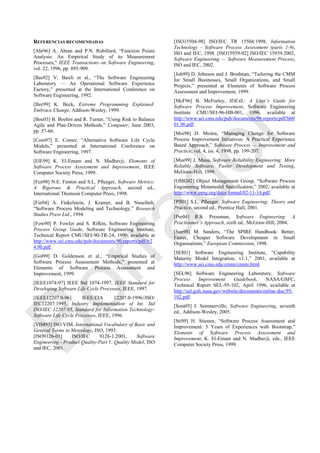 REFERENCIAS RECOMENDADAS
[Abr96] A. Abran and P.N. Robillard, ―Function Points
Analysis: An Empirical Study of its Measurement
Processes,‖ IEEE Transactions on Software Engineering,
vol. 22, 1996, pp. 895-909.
[Bas92] V. Basili et al., ―The Software Engineering
Laboratory — An Operational Software Experience
Factory,‖ presented at the International Conference on
Software Engineering, 1992.
[Bec99] K. Beck, Extreme Programming Explained:
Embrace Change, Addison-Wesley, 1999.
[Boe03] B. Boehm and R. Turner, ―Using Risk to Balance
Agile and Plan-Driven Methods,‖ Computer, June 2003,
pp. 57-66.
[Com97] E. Comer, ―Alternative Software Life Cycle
Models,‖ presented at International Conference on
Software Engineering, 1997.
[ElE99] K. El-Emam and N. Madhavji, Elements of
Software Process Assessment and Improvement, IEEE
Computer Society Press, 1999.
[Fen98] N.E. Fenton and S.L. Pfleeger, Software Metrics:
A Rigorous & Practical Approach, second ed.,
International Thomson Computer Press, 1998.
[Fin94] A. Finkelstein, J. Kramer, and B. Nuseibeh,
―Software Process Modeling and Technology,‖ Research
Studies Press Ltd., 1994.
[Fow90] P. Fowler and S. Rifkin, Software Engineering
Process Group Guide, Software Engineering Institute,
Technical Report CMU/SEI-90-TR-24, 1990, available at
http://www.sei.cmu.edu/pub/documents/90.reports/pdf/tr2
4.90.pdf.
[Gol99] D. Goldenson et al., ―Empirical Studies of
Software Process Assessment Methods,‖ presented at
Elements of Software Process Assessment and
Improvement, 1999.
[IEEE1074-97] IEEE Std 1074-1997, IEEE Standard for
Developing Software Life Cycle Processes, IEEE, 1997.
[IEEE12207.0-96] IEEE/EIA 12207.0-1996//ISO/
IEC12207:1995, Industry Implementation of Int. Std
ISO/IEC 12207:95, Standard for Information Technology-
Software Life Cycle Processes, IEEE, 1996.
[VIM93] ISO VIM, International Vocabulary of Basic and
General Terms in Metrology, ISO, 1993.
[ISO9126-01] ISO/IEC 9126-1:2001, Software
Engineering - Product Quality-Part 1: Quality Model, ISO
and IEC, 2001.
[ISO15504-98] ISO/IEC TR 15504:1998, Information
Technology - Software Process Assessment (parts 1-9),
ISO and IEC, 1998. [ISO15939-02] ISO/IEC 15939:2002,
Software Engineering — Software Measurement Process,
ISO and IEC, 2002.
[Joh99] D. Johnson and J. Brodman, ―Tailoring the CMM
for Small Businesses, Small Organizations, and Small
Projects,‖ presented at Elements of Software Process
Assessment and Improvement, 1999.
[McF96] B. McFeeley, IDEAL: A User’s Guide for
Software Process Improvement, Software Engineering
Institute CMU/SEI-96-HB-001, 1996, available at
http://www.sei.cmu.edu/pub/documents/96.reports/pdf/hb0
01.96.pdf.
[Moi98] D. Moitra, ―Managing Change for Software
Process Improvement Initiatives: A Practical Experience
Based Approach,‖ Software Process — Improvement and
Practice, vol. 4, iss. 4, 1998, pp. 199-207.
[Mus99] J. Musa, Software Reliability Engineering: More
Reliable Software, Faster Development and Testing,
McGraw-Hill, 1999.
[OMG02] Object Management Group, ―Software Process
Engineering Metamodel Specification,‖ 2002, available at
http://www.omg.org/docs/formal/02-11-14.pdf.
[Pfl01] S.L. Pfleeger, Software Engineering: Theory and
Practice, second ed., Prentice Hall, 2001.
[Pre04] R.S. Pressman, Software Engineering: A
Practitioner’s Approach, sixth ed., McGraw-Hill, 2004.
[San98] M. Sanders, ―The SPIRE Handbook: Better,
Faster, Cheaper Software Development in Small
Organisations,‖ European Commission, 1998.
[SEI01] Software Engineering Institute, ―Capability
Maturity Model Integration, v1.1,‖ 2001, available at
http://www.sei.cmu.edu/cmmi/cmmi.html.
[SEL96] Software Engineering Laboratory, Software
Process Improvement Guidebook, NASA/GSFC,
Technical Report SEL-95-102, April 1996, available at
http://sel.gsfc.nasa.gov/website/documents/online-doc/95-
102.pdf.
[Som05] I. Sommerville, Software Engineering, seventh
ed., Addison-Wesley, 2005.
[Sti99] H. Stienen, ―Software Process Assessment and
Improvement: 5 Years of Experiences with Bootstrap,‖
Elements of Software Process Assessment and
Improvement, K. El-Emam and N. Madhavji, eds., IEEE
Computer Society Press, 1999.
Borrador
 