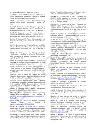 APÉNDICE A. LISTA DE LECTURAS ADICIONALES
(Agr99) W. Agresti, ―The Role of Design and Analysis in
Process Improvement,‖ presented at Elements of Software
Process Assessment and Improvement, 1999.
(Ale91) L. Alexander and A. Davis, ―Criteria for Selecting
Software Process Models,‖ presented at COMPSAC ‘91,
1991.
(Ban95) S. Bandinelli et al., ―Modeling and Improving an
Industrial Software Process,‖ IEEE Transactions on
Software Engineering, vol. 21, iss. 5, 1995, pp. 440-454.
(Bar95) N. Barghouti et al., ―Two Case Studies in
Modeling Real, Corporate Processes,‖ Software Process —
Improvement and Practice, Pilot Issue, 1995, pp. 17-32.
(Boe03a) B. Boehm and R. Turner, Balancing Agility and
Discipline: A Guide for the Perplexed, Addison-Wesley,
2003.
(Bur99) I. Burnstein et al., ―A Testing Maturity Model for
Software Test Process Assessment and Improvement,‖
Software Quality Professional, vol. 1, iss. 4, 1999, pp. 8-
21.
(Chi92) R. Chillarege et al., ―Orthogonal Defect
Classification - A Concept for In-Process Measurement,‖
IEEE Transactions on Software Engineering, vol. 18, iss.
11, 1992, pp. 943-956.
(Chi96) R. Chillarege, ―Orthogonal Defect Classification,‖
Handbook of Software Reliability Engineering, M. Lyu,
ed., IEEE Computer Society Press, 1996.
(Col93) J. Collofello and B. Gosalia, ―An Application of
Causal Analysis to the Software Production Process,‖
Software Practice and Experience, vol. 23, iss. 10, 1993,
pp. 1095-1105.
(Cur02) B. Curtis, W. Hefley, and S. Miller, The People
Capability Maturity Model: Guidelines for Improving the
Workforce, Addison-Wesley, 2002.
(Dav88) A. Davis, E. Bersoff, and E. Comer, ―A Strategy
for Comparing Alternative Software Development Life
Cycle Models,‖ IEEE Transactions on Software
Engineering, vol. 14, iss. 10, 1988, pp. 1453-1461.
(Dun96) D. Dunnaway and S. Masters, ―CMM-Based
Appraisal for Internal Process Improvement
(CBA IPI): Method Description,‖ Software Engineering
Institute CMU/SEI-96-TR-007, 1996, available at
http://www.sei.cmu.edu/pub/documents/96.reports/pdf/tr0
07. 96.pdf.
(EIA/IS731-99) EIA, ―EIA/IS 731 Systems Engineering
Capability Model,‖ 1999, available at
http://www.geia.org/eoc/G47/index.html.
(ElE-97) K. El-Emam, D. Holtje, and N. Madhavji,
―Causal Analysis of the Requirements Change Process for
a Large System,‖ presented at Proceedings of the
International Conference on Software Maintenance, 1997.
(ElE-99a) K. El-Emam, B. Smith, and P. Fusaro, ―Success
Factors and Barriers in Software Process Improvement: An
Empirical Study,‖ Better Software Practice for Business
Benefit: Principles and Experiences, R. Messnarz and C.
Tully, eds., IEEE Computer Society Press, 1999.
(ElE-00a) K. El-Emam and A. Birk, ―Validating the
ISO/IEC 15504 Measures of Software Development
Process Capability,‖ Journal of Systems and Software, vol.
51, iss. 2, 2000, pp. 119-149.
(ElE-00b) K. El-Emam and A. Birk, ―Validating the
ISO/IEC 15504 Measures of Software Requirements
Analysis Process Capability,‖ IEEE Transactions on
Software Engineering, vol. 26, iss. 6, June 2000, pp. 541-
566
(Fay97) M. Fayad and M. Laitinen, ―Process Assessment:
Considered Wasteful,‖ Communications of the ACM, vol.
40, iss. 11, November 1997.
(Flo99) W. Florac and A. Carleton, Measuring the
Software Process: Statistical Process Control for Software
Process Improvement, Addison-Wesley, 1999.
(Gar96) P. Garg and M. Jazayeri, ―Process-Centered
Software Engineering Environments: A Grand Tour,‖
Software Process, A. Fuggetta and A. Wolf, eds., John
Wiley & Sons, 1996.
(Gra97) R. Grady, Successful Software Process
Improvement, Prentice Hall, 1997.
(Gra88) E. Gray and W. Smith, ―On the Limitations of
Software Process Assessment and the Recognition of a
Required Re-Orientation for Global Process
Improvement,‖ Software Quality Journal, vol. 7, 1998, pp.
21-34.
(Har98) D. Harel and M. Politi, Modeling Reactive
Systems with Statecharts: The Statemate Approach,
McGraw-Hill, 1998.
(Her98) J. Herbsleb, ―Hard Problems and Hard Science:
On the Practical Limits of Experimentation,‖ IEEE TCSE
Software Process Newsletter, vol. 11, 1998, pp. 18-21,
available at http://www.seg.iit.nrc.ca/SPN.
(Hum95) W. Humphrey, A Discipline for Software
Engineering, Addison-Wesley, 1995.
(Hum99) W. Humphrey, An Introduction to the Team
Software Process, Addison-Wesley, 1999.
(Hut94) D. Hutton, The Change Agent’s Handbook: A
Survival Guide for Quality Improvement Champions,
Irwin, 1994.
(Kan02) S.H. Kan, Metrics and Models in Software
Quality Engineering, second ed., Addison-Wesley, 2002.
(Kel98) M. Kellner et al., ―Process Guides: Effective
Guidance for Process Participants,‖ presented at the 5th
International Conference on the Software Process, 1998.
(Kit98) B. Kitchenham, ―Selecting Projects for
Technology Evaluation,‖ IEEE TCSE Software Process
Newsletter, iss. 11, 1998, pp. 3-6, available at
http://www.seg.iit.nrc.ca/SPN.
(Kra99) H. Krasner, ―The Payoff for Software Process
Improvement: What It Is and How to Get It,‖ presented at
Elements of Software Process Assessment and
Improvement, 1999.
Borrador
 
