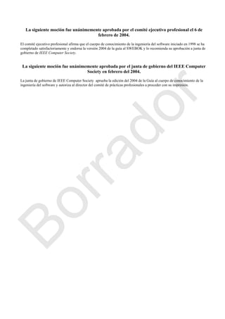 La siguiente moción fue unánimemente aprobada por el comité ejecutivo profesional el 6 de
febrero de 2004.
El comité ejecutivo profesional afirma que el cuerpo de conocimiento de la ingeniería del software iniciado en 1998 se ha
completado satisfactoriamente y endorsa la versión 2004 de la guía al SWEBOK y lo recomienda su aprobación a junta de
gobierno de IEEE Computer Society.
La siguiente moción fue unánimemente aprobada por el junta de gobierno del IEEE Computer
Society en febrero del 2004.
La junta de gobierno de IEEE Computer Society aprueba la edición del 2004 de la Guía al cuerpo de conocimiento de la
ingeniería del software y autoriza al director del comité de prácticas profesionales a proceder con su impresión.
Borrador
 
