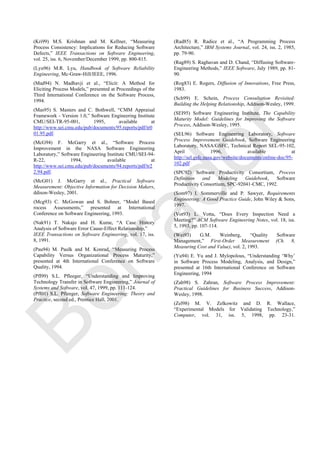 (Kri99) M.S. Krishnan and M. Kellner, ―Measuring
Process Consistency: Implications for Reducing Software
Defects,‖ IEEE Transactions on Software Engineering,
vol. 25, iss. 6, November/December 1999, pp. 800-815.
(Lyu96) M.R. Lyu, Handbook of Software Reliability
Engineering, Mc-Graw-Hill/IEEE, 1996.
(Mad94) N. Madhavji et al., ―Elicit: A Method for
Eliciting Process Models,‖ presented at Proceedings of the
Third International Conference on the Software Process,
1994.
(Mas95) S. Masters and C. Bothwell, ―CMM Appraisal
Framework - Version 1.0,‖ Software Engineering Institute
CMU/SEI-TR-95-001, 1995, available at
http://www.sei.cmu.edu/pub/documents/95.reports/pdf/tr0
01.95.pdf.
(McG94) F. McGarry et al., ―Software Process
Improvement in the NASA Software Engineering
Laboratory,‖ Software Engineering Institute CMU/SEI-94-
R-22, 1994, available at
http://www.sei.cmu.edu/pub/documents/94.reports/pdf/tr2
2.94.pdf.
(McG01) J. McGarry et al., Practical Software
Measurement: Objective Information for Decision Makers,
ddison-Wesley, 2001.
(Mcg93) C. McGowan and S. Bohner, ―Model Based
rocess Assessments,‖ presented at International
Conference on Software Engineering, 1993.
(Nak91) T. Nakajo and H. Kume, ―A Case History
Analysis of Software Error Cause-Effect Relationship,‖
IEEE Transactions on Software Engineering, vol. 17, iss.
8, 1991.
(Pau94) M. Paulk and M. Konrad, ―Measuring Process
Capability Versus Organizational Process Maturity,‖
presented at 4th International Conference on Software
Quality, 1994.
(Pfl99) S.L. Pfleeger, ―Understanding and Improving
Technology Transfer in Software Engineering,‖ Journal of
Systems and Software, vol. 47, 1999, pp. 111-124.
(Pfl01) S.L. Pfleeger, Software Engineering: Theory and
Practice, second ed., Prentice Hall, 2001.
(Rad85) R. Radice et al., ―A Programming Process
Architecture,‖ IBM Systems Journal, vol. 24, iss. 2, 1985,
pp. 79-90.
(Rag89) S. Raghavan and D. Chand, ―Diffusing Software-
Engineering Methods,‖ IEEE Software, July 1989, pp. 81-
90.
(Rog83) E. Rogers, Diffusion of Innovations, Free Press,
1983.
(Sch99) E. Schein, Process Consultation Revisited:
Building the Helping Relationship, Addison-Wesley, 1999.
(SEI95) Software Engineering Institute, The Capability
Maturity Model: Guidelines for Improving the Software
Process, Addison-Wesley, 1995.
(SEL96) Software Engineering Laboratory, Software
Process Improvement Guidebook, Software Engineering
Laboratory, NASA/GSFC, Technical Report SEL-95-102,
April 1996, available at
http://sel.gsfc.nasa.gov/website/documents/online-doc/95-
102.pdf
(SPC92) Software Productivity Consortium, Process
Definition and Modeling Guidebook, Software
Productivity Consortium, SPC-92041-CMC, 1992.
(Som97) I. Sommerville and P. Sawyer, Requirements
Engineering: A Good Practice Guide, John Wiley & Sons,
1997.
(Vot93) L. Votta, ―Does Every Inspection Need a
Meeting?‖ ACM Software Engineering Notes, vol. 18, iss.
5, 1993, pp. 107-114.
(Wei93) G.M. Weinberg, ―Quality Software
Management,‖ First-Order Measurement (Ch. 8,
Measuring Cost and Value), vol. 2, 1993.
(Yu94) E. Yu and J. Mylopolous, ―Understanding ‗Why‘
in Software Process Modeling, Analysis, and Design,‖
presented at 16th International Conference on Software
Engineering, 1994
(Zah98) S. Zahran, Software Process Improvement:
Practical Guidelines for Business Success, Addison-
Wesley, 1998.
(Zel98) M. V. Zelkowitz and D. R. Wallace,
―Experimental Models for Validating Technology,‖
Computer, vol. 31, iss. 5, 1998, pp. 23-31.
Borrador
 
