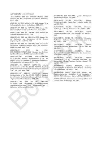 APÉNDICE B. LISTA DE ESTÁNDARES
(IEEE1044-93) IEEE Std 1044-1993 (R2002), IEEE
Standard for the Classification of Software Anomalies,
IEEE, 1993.
(IEEE1061-98) IEEE Std 1061-1998, IEEE Standard for a
Software Quality Metrics Methodology, IEEE, 1998.
(IEEE1074-97) IEEE Std 1074-1997, IEEE Standard for
Developing Software Life Cycle Processes, IEEE, 1997.
(IEEE1219-98) IEEE Std 1219-1998, IEEE Standard for
Software Maintenance, IEEE, 1998.
(IEEE1220-98) IEEE Std 1220-1998, IEEE Standard for
the Application and Management of the Systems
Engineering Process, IEEE, 1998.
(IEEE1517-99) IEEE Std 1517-1999, IEEE Standard for
Information Technology-Software Life Cycle Processes-
Reuse Processes, IEEE, 1999.
(IEEE1540-01) IEEE Std 1540-
2001//ISO/IEC16085:2003,IEEE Standard for Software
Life Cycle Processes-Risk Management, IEEE, 2001.
(IEEE12207.0-96) IEEE/EIA 12207.0-1996//ISO/
IEC12207:1995, Industry Implementation of Int. Std
ISO/IEC 12207:95, Standard for Information Technology-
Software Life Cycle Processes, IEEE, 1996.
(IEEE12207.1-96) IEEE/EIA 12207.1-1996, Industry
Implementation of Int. Std ISO/IEC 12207:95, Standard
forInformation Technology-Software Life Cycle Processes
-Life Cycle Data, IEEE, 1996.
(IEEE12207.2-97) IEEE/EIA 12207.2-1997, Industry
Implementation of Int. Std ISO/IEC 12207:95, Standard
for Information Technology-Software Life Cycle Processes
-Implementation Considerations, IEEE, 1997.
(IEEE14143.1-00) IEEE Std 14143.1-2000//ISO/
IEC14143-1:1998, Information Technology-Software
Measurement-Functional Size Measurement-Part 1:
Definitions of Concepts, IEEE, 2000.
(ISO9001-00) ISO 9001:2000, Quality Management
Systems-Requirements, ISO, 1994.
(ISO9126-01) ISO/IEC 9126-1:2001, Software
Engineering-Product Quality-Part 1: Quality Model, ISO
and IEC, 2001.
(ISO14674-99) ISO/IEC 14674:1999, Information
Technology - Software Maintenance, ISO and IEC, 1999.
(ISO15288-02) ISO/IEC 15288:2002, Systems
Engineering-System Life Cycle Process, ISO and IEC,
2002.
(ISO15504-98) ISO/IEC TR 15504:1998, Information
Technology - Software Process Assessment (parts 1-9),
ISO and IEC, 1998.
(ISO15939-02) ISO/IEC 15939:2002, Software
Engineering-Software Measurement Process, ISO and
IEC, 2002.
(ISO19761-03) ISO/IEC 19761:2003, Software
Engineering-Cosmic FPP-A Functional Size Measurement
Method, ISO and IEC, 2003.
(ISO20926-03) ISO/IEC 20926:2003, Software
Engineering-IFPUG 4.1 Unadjusted Functional Size
Measurement Method-Counting Practices Manual, ISO
and IEC, 2003.
(ISO20968-02) ISO/IEC 20968:2002, Software
Engineering-MK II Function Point Analysis – Counting
Practices Manual, ISO and IEC, 2002.
(ISO90003-04) ISO/IEC 90003:2004, Software and
Systems Engineering - Guidelines for the Application of
ISO9001:2000 to Computer Software, ISO and IEC, 2004.
(VIM93) ISO VIM, International Vocabulary of Basic and
General Terms in Metrology, ISO, 1993.
Borrador
 