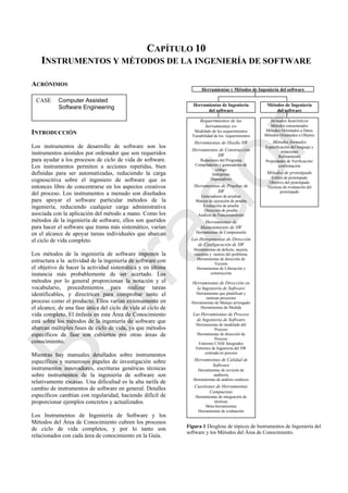 CAPÍTULO 10
INSTRUMENTOS Y MÉTODOS DE LA INGENIERÍA DE SOFTWARE
ACRÓNIMOS
INTRODUCCIÓN
Los instrumentos de desarrollo de software son los
instrumentos asistidos por ordenador que son requeridos
para ayudar a los procesos de ciclo de vida de software.
Los instrumentos permiten a acciones repetidas, bien
definidas para ser automatizadas, reduciendo la carga
cognoscitiva sobre el ingeniero de software que es
entonces libre de concentrarse en los aspectos creativos
del proceso. Los instrumentos a menudo son diseñados
para apoyar el software particular métodos de la
ingeniería, reduciendo cualquier carga administrativa
asociada con la aplicación del método a mano. Como los
métodos de la ingeniería de software, ellos son queridos
para hacer el software que trama más sistemático, varían
en el alcance de apoyar tareas individuales que abarcan
el ciclo de vida completo.
Los métodos de la ingeniería de software imponen la
estructura a la actividad de la ingeniería de software con
el objetivo de hacer la actividad sistemática y en última
instancia más probablemente de ser acertado. Los
métodos por lo general proporcionan la notación y el
vocabulario, procedimientos para realizar tareas
identificables, y directrices para comprobar tanto el
proceso como el producto. Ellos varían extensamente en
el alcance, de una fase única del ciclo de vida al ciclo de
vida completo. El énfasis en esta Área de Conocimiento
está sobre los métodos de la ingeniería de software que
abarcan múltiples fases de ciclo de vida, ya que métodos
específicos de fase son cubiertos por otras áreas de
conocimiento.
Mientras hay manuales detallados sobre instrumentos
específicos y numerosos papeles de investigación sobre
instrumentos innovadores, escrituras genéricas técnicas
sobre instrumentos de la ingeniería de software son
relativamente escasas. Una dificultad es la alta tarifa de
cambio de instrumentos de software en general. Detalles
específicos cambian con regularidad, haciendo difícil de
proporcionar ejemplos concretos y actualizados.
Los Instrumentos de Ingeniería de Software y los
Métodos del Área de Conocimiento cubren los procesos
de ciclo de vida completos, y por lo tanto son
relacionados con cada área de conocimiento en la Guía.
Figura 1 Desglose de tópicos de Instrumentos de Ingeniería del
software y los Métodos del Área de Conocimiento.
Métodos de Ingeniería
del software
Herramientas de Ingeniería
del software
Requerimientos de las
herramientas sw
Modelado de los requerimientos
Trazabilidad de los requerimientos
Herramientas de Diseño SW
Herramientas de Construcción
SW
Redactores del Programa
Compiladores y generadores de
código
Intérpretes
Depuradores
Herramientas de Pruebas de
SW
Generadores de pruebas
Marcos de ejecución de prueba
Evaluación de prueba
Dirección de prueba
Análisis de Funcionamiento
Herramientas de
Mantenimiento de SW
Herramientas de Comprensión
Las Herramientas de Dirección
de Configuración de SW
Herramientas de defecto, mejora,
cuestión y rastreo del problema
Herramientas de dirección de
Versión
Herramientas de Liberación y
construcción
Herramientas de Dirección en
la Ingeniería de Software
Herramientas que planifican y
rastrean proyectos
Herramientas de Manejo arriesgado
Herramientas de Medida
Las Herramientas de Proceso
de Ingeniería de Software
Herramientas de modelado del
Proceso
Herramientas de dirección de
Proceso
Entornos CASE Integrados
Entornos de Ingenieria del SW
centrada en proceso
Herramientas de Calidad de
Software
Herramientas de revisión de
auditoria
Herramientas de análisis estáticos
Cuestiones de Herramientas
Compuestas
Herramientas de integración de
técnicas
Meta-herramientas
Herramientas de evaluación
Métodos heurísticos
Métodos estructurados
Métodos Orientados a Datos
Métodos Orientados a Objetos
Métodos formales
Especificación del lenguaje y
notaciones
Refinamiento
Propiedades de Verificación/
confirmación
Métodos de prototipado
Estilos de prototipado
Objetivo del prototipado
Técnicas de evaluación del
prototipado
CASE Computer Assisted
Software Engineering
Herramientas y Métodos de Ingeniería del software
Borrador
 