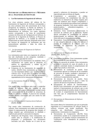ESTUDIO DE LAS HERRAMIENTAS Y MÉTODOS
DE LA INGENIERÍA DE SOFTWARE
1. Las Herramientas de Ingeniería de Software
Los cinco primeros asuntos del subárea de los
Instrumentos de Ingeniería de Software corresponden a
las cinco primeras áreas del conocimiento de la Guía
(Exigencias de Software, el Diseño de Software, la
Construcción de Software, Pruebas de Software, y el
Mantenimiento de Software). Los cuatro siguientes
asuntos corresponden a las áreas de conocimiento
restantes (la Dirección de Configuración de Software, la
Dirección de la Ingeniería de Software, el Proceso de
Ingeniería de Software, y la Calidad de Software).
Proporcionan un asunto adicional, dirigiendo áreas como
las técnicas de integración de instrumento que son
potencialmente aplicables a todas las clases de
instrumentos
1.1 Las herramientas de Exigencias de Software
[Dor97, Dor02]
Los instrumentos para tratar con exigencias de software
han sido clasificados en dos categorías: modelado e
instrumentos de capacidad de rastreo.
 Exigencias de los Instrumentos de modelado. Estos
instrumentos son usados para la obtención, el
análisis, la especificación, y validez de las
exigencias de software.
 Exigencias de los Instrumentos de capacidad de
rastreo. [Dor02] Estos instrumentos se hacen cada
vez más importante debido a que la complejidad de
software crece. Ya que ellos son también relevantes
en otros procesos de ciclo de vida, son presentados
separadamente de los instrumentos de modelado.
1.2. Las herramientas Diseño de Software
[Dor02]
Este asunto cubre instrumentos para crear y comprobar
diseños de software. Hay una variedad de tales
instrumentos, con la mayor parte de esta variedad siendo
una consecuencia de la diversidad de notaciones de
diseño de software y métodos. A pesar de esta variedad,
ninguna división convincente para este asunto ha sido
encontrada.
1.3. Las Herramientas de Construcción de Software
[Dor02, Rei96]
Este asunto cubre instrumentos de construcción de
software. Estos instrumentos son usados para producir y
traducir la representación de programa (por ejemplo, el
código original) que suficientemente es detallado y
explícito para permitir la ejecución de máquina.
 Redactores del Programa. Estos instrumentos son
usados para la creación y la modificación de
programas, y posiblemente los documentos
asociados con ellos. Pueden ser el texto de uso
general o redactores de documento, o pueden ser
especializado para un idioma de llegada.
 Compiladores y generadores de código.
Tradicionalmente, los compiladores han sido los
traductores no interactivos de código original, pero
hubo una tendencia para integrar compiladores y
redactores de programa para proporcionar ambientes
de programa integrados. Este asunto también cubre
preprocesadores, enlazadores/cargadores, y
generadores de código.
 Intérpretes. Estos instrumentos proporcionan la
ejecución de software por la emulación. Pueden
apoyar actividades de construcción de software
proporcionando un ambiente más controlable y
observable para la ejecución de programa.
 Depuradores. Estos instrumentos son considerados
en una categoría separada ya que ellos apoyan el
proceso de construcción de software, pero son
diferentes de redactores de programa y
recopiladores.
1.4. Herramientas de Pruebas de Software
[Dor02, Pfl01, Rei96]
 Generadores de pruebas. Estos instrumentos ayudan
en el desarrollo de casos de prueba.
 Marcos de ejecución de prueba. Estos instrumentos
permiten la ejecución de casos de prueba en un
ambiente controlado donde el comportamiento del
objeto bajo prueba es observado.
 Herramientas de evaluación de prueba. Estos
instrumentos apoyan la evaluación de los resultados
de ejecución de prueba, ayudando a determinar si
realmente el comportamiento observado se
conforma al comportamiento esperado.
 Herramientas de dirección de prueba. Estos
instrumentos proporcionan el apoyo a todos los
aspectos del proceso de pruebas de software.
 Herramientas de análisis de Funcionamiento.
[Rei96] Estos instrumentos son usado para medir y
analizar el funcionamiento de software, que es una
forma especializada de pruebas donde el objetivo es
de evaluar el comportamiento de funcionamiento
más bien que el comportamiento funcional (la
corrección).
1.5. Herramientas de Mantenimiento de Software
[Dor02, Pfl01]
Este asunto abarca los instrumentos que son en particular
importantes en el mantenimiento de software donde el
software existente está siendo modificado. Dos
categorías son identificadas: instrumentos de
comprensión e instrumentos de reingeniería.
 Herramientas de Comprensión. [Re196] Estos
instrumentos ayudan en la comprensión humana de
programas. Los ejemplos incluyen instrumentos de
visualización como rebanadores de programa y
animadores.
Borrador
 