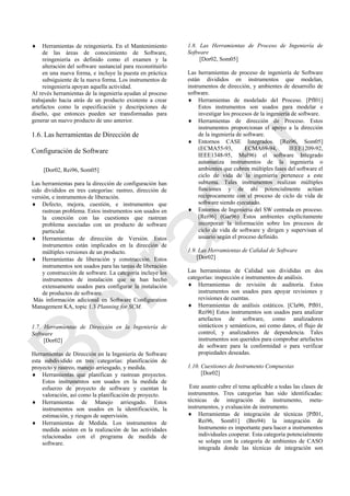  Herramientas de reingeniería. En el Mantenimiento
de las áreas de conocimiento de Software,
reingeniería es definido como el examen y la
alteración del software sustancial para reconstituirlo
en una nueva forma, e incluye la puesta en práctica
subsiguiente de la nueva forma. Los instrumentos de
reingeniería apoyan aquella actividad.
Al revés herramientas de la ingeniería ayudan al proceso
trabajando hacia atrás de un producto existente a crear
artefactos como la especificación y descripciones de
diseño, que entonces pueden ser transformadas para
generar un nuevo producto de uno anterior.
1.6. Las herramientas de Dirección de
Configuración de Software
[Dor02, Rei96, Som05]
Las herramientas para la dirección de configuración han
sido divididos en tres categorías: rastreo, dirección de
versión, e instrumentos de liberación.
 Defecto, mejora, cuestión, e instrumentos que
rastrean problema. Estos instrumentos son usados en
la conexión con las cuestiones que rastrean
problema asociadas con un producto de software
particular.
 Herramientas de dirección de Versión. Estos
instrumentos están implicados en la dirección de
múltiples versiones de un producto.
 Herramientas de liberación y construcción. Estos
instrumentos son usados para las tareas de liberación
y construcción de software. La categoría incluye los
instrumentos de instalación que se han hecho
extensamente usados para configurar la instalación
de productos de software.
Más información adicional en Software Configuration
Management KA, topic 1.3 Planning for SCM.
1.7. Herramientas de Dirección en la Ingeniería de
Software
[Dor02]
Herramientas de Dirección en la Ingeniería de Software
esta subdividido en tres categorías: planificación de
proyecto y rastreo, manejo arriesgado, y medida.
 Herramientas que planifican y rastrean proyectos.
Estos instrumentos son usados en la medida de
esfuerzo de proyecto de software y cuentan la
valoración, así como la planificación de proyecto.
 Herramientas de Manejo arriesgado. Estos
instrumentos son usados en la identificación, la
estimación, y riesgos de supervisión.
 Herramientas de Medida. Los instrumentos de
medida asisten en la realización de las actividades
relacionadas con el programa de medida de
software.
1.8. Las Herramientas de Proceso de Ingeniería de
Software
[Dor02, Som05]
Las herramientas de proceso de ingeniería de Software
están divididos en instrumentos que modelan,
instrumentos de dirección, y ambientes de desarrollo de
software.
 Herramientas de modelado del Proceso. [Pfl01]
Estos instrumentos son usados para modelar e
investigar los procesos de la ingeniería de software.
 Herramientas de dirección de Proceso. Estos
instrumentos proporcionan el apoyo a la dirección
de la ingeniería de software.
 Entornos CASE Integrados. [Rei96, Som05]
(ECMA55-93, ECMA69-94, IEEE1209-92,
IEEE1348-95, Mul96) el software Integrado
automatiza instrumentos de la ingeniería o
ambientes que cubren múltiples fases del software el
ciclo de vida de la ingeniería pertenece a este
subtema. Tales instrumentos realizan múltiples
funciones y de ahí potencialmente actúan
recíprocamente con el proceso de ciclo de vida de
software siendo ejecutado.
 Entornos de Ingeniería del SW centrada en proceso.
[Rei96] (Gar96) Estos ambientes explícitamente
incorporan la información sobre los procesos de
ciclo de vida de software y dirigen y supervisan al
usuario según el proceso definido.
1.9. Las Herramientas de Calidad de Software
[Dor02]
Las herramientas de Calidad son divididas en dos
categorías: inspección e instrumentos de análisis.
 Herramientas de revisión de auditoría. Estos
instrumentos son usados para apoyar revisiones y
revisiones de cuentas.
 Herramientas de análisis estáticos. [Cla96, Pfl01,
Rei96] Estos instrumentos son usados para analizar
artefactos de software, como analizadores
sintácticos y semánticos, así como datos, el flujo de
control, y analizadores de dependencia. Tales
instrumentos son queridos para comprobar artefactos
de software para la conformidad o para verificar
propiedades deseadas.
1.10. Cuestiones de Instrumento Compuestas
[Dor02]
Este asunto cubre el tema aplicable a todas las clases de
instrumentos. Tres categorías han sido identificadas:
técnicas de integración de instrumento, meta-
instrumentos, y evaluación de instrumento.
 Herramientas de integración de técnicas [Pfl01,
Rei96, Som01] (Bro94) la integración de
Instrumento es importante para hacer a instrumentos
individuales cooperar. Esta categoría potencialmente
se solapa con la categoría de ambientes de CASO
integrada donde las técnicas de integración son
Borrador
 