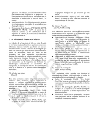 aplicadas; sin embargo, es suficientemente distinto
para merecer una categoría de su propiedad. Las
clases típicas de integración de instrumento son la
plataforma, la presentación, el proceso, datos, y el
control.
 Meta-herramientas. Los Meta-instrumentos generan
otros instrumentos; recopilador de recopiladores son
el ejemplo clásico.
 Herramientas de evaluación. [Pfl01] (IEEE1209-92,
IEEE1348-95, Mos92, Val97) A causa de la
evolución continua de los instrumentos de la
ingeniería de software, la evaluación de instrumento
son un tema esencial.
2. Los Métodos de la Ingeniería de Software
Los Métodos de la Ingeniería de Software están dividido
en tres temas: métodos heurísticos que tratan con accesos
informales, métodos formales que tratan con accesos
matemáticamente basados, y métodos de prototipado que
tratan con software que trama accesos basados en varias
formas de prototipado. Estos tres temas no son
inconexos; más bien representan preocupaciones
distintas. Por ejemplo, un método orientado por objeto
puede incorporar técnicas formales y confiar en
prototipado para la verificación y la validación. Como
los instrumentos de la Ingeniería de Software, las
metodologías continuamente se desarrollan. Por
consiguiente, la descripción del área de conocimiento
evita en la medida de lo posible llamar metodologías
particulares.
2.1. Métodos heurísticos
[Was96]
Este tema contienen cuatro categorías: estructurado,
orientado a datos, orientado a objetos, y específico de
dominio. La categoría específica de dominio incluye
métodos especializados para desarrollar los sistemas que
implican en tiempo real, de seguridad, o aspectos de
seguridad.
 Métodos Estructurados. [Dor02, Pfl01, Pre04,
Som05] el sistema es construido de un punto de
vista funcional, que comienza con una vista de alto
nivel y cada vez más la refinación de esto en un
diseño más detallado.
 Métodos Orientados a datos. [Dor02, Pre04] Aquí,
los puntos de partida son las estructuras de datos que
un programa manipula más que la función que esto
realiza.
 Métodos Orientados a objetos. [Dor02, Pfl01, Pre04,
Som05] el sistema es visto como una colección de
objetos más que de funciones.
2.2. Métodos Formales
[Dor02, Pre04, Som05]
Esta subdivisión trata con el software matemáticamente
basado métodos de la ingeniería, y es subdividida según
varios aspectos de métodos formales.
 Especificación del lenguaje y notaciones. [Cla96,
Pfl01, Pre01] Este tema concierne la notación de
especificación o la lengua usada. Las lenguas de
especificación pueden ser clasificadas como
orientado por modelo, orientado por característica, u
orientado por comportamiento.
 Refinamiento. [Pre04] Este tema trata como el
método refina (o transforma) la especificación en
una forma que es más cercana a la forma deseada
final de un programa ejecutable.
 Propiedades de Verificación/confirmación. [Cla96,
Pfl01, Som05] Este tema cubre las propiedades de
verificación que son específicas al acercamiento
formal, incluyendo tanto confirmación de teorema
como la comprobación del modelo.
2.3. Métodos de prototipado
[Pre04, Som05, Was96]
Esta subdivisión cubre métodos que implican el
prototipado de software y es subdividida en estilos de
prototipado, objetivos, y técnicas de evaluación.
 Estilos de prototipado. [Dor02, Pfl01, Pre04]
(Pom96) el tema de estilos de prototipado identifica
varios accesos: especificación desechable, evolutiva,
y ejecutable.
 Objetivo del prototipado. [Dor97] (Pom96) los
Ejemplos de los objetivos de un método prototipado
puede ser exigencias, el diseño arquitectónico, o el
interfaz de usuario.
 Técnicas de evaluación del prototipado. Este tema
cubre las razones por las cuales los resultados de un
ejercicio de prototipo son usados.
Borrador
 
