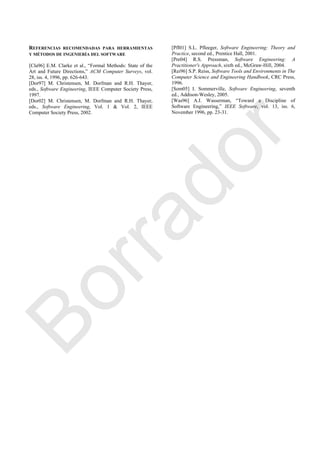 REFERENCIAS RECOMENDADAS PARA HERRAMIENTAS
Y MÉTODOS DE INGENIERÍA DEL SOFTWARE
[Cla96] E.M. Clarke et al., ―Formal Methods: State of the
Art and Future Directions,‖ ACM Computer Surveys, vol.
28, iss. 4, 1996, pp. 626-643.
[Dor97] M. Christensen, M. Dorfman and R.H. Thayer,
eds., Software Engineering, IEEE Computer Society Press,
1997.
[Dor02] M. Christensen, M. Dorfman and R.H. Thayer,
eds., Software Engineering, Vol. 1 & Vol. 2, IEEE
Computer Society Press, 2002.
[Pfl01] S.L. Pfleeger, Software Engineering: Theory and
Practice, second ed., Prentice Hall, 2001.
[Pre04] R.S. Pressman, Software Engineering: A
Practitioner's Approach, sixth ed., McGraw-Hill, 2004.
[Rei96] S.P. Reiss, Software Tools and Environments in The
Computer Science and Engineering Handbook, CRC Press,
1996.
[Som05] I. Sommerville, Software Engineering, seventh
ed., Addison-Wesley, 2005.
[Was96] A.I. Wasserman, ―Toward a Discipline of
Software Engineering,‖ IEEE Software, vol. 13, iss. 6,
November 1996, pp. 23-31.
Borrador
 