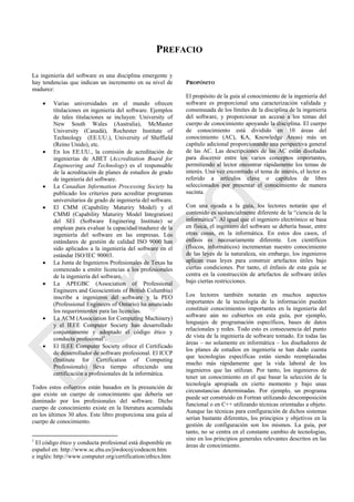 PREFACIO
La ingeniería del software es una disciplina emergente y
hay tendencias que indican un incremento en su nivel de
madurez:
 Varias universidades en el mundo ofrecen
titulaciones en ingeniería del software. Ejemplos
de tales titulaciones se incluyen: University of
New South Wales (Australia), McMaster
University (Canadá), Rochester Institute of
Technology (EE.UU.), University of Sheffield
(Reino Unido), etc.
 En los EE.UU., la comisión de acreditación de
ingenierías de ABET (Accreditation Board for
Engineering and Technology) es el responsable
de la acreditación de planes de estudios de grado
de ingeniería del software.
 La Canadian Information Processing Society ha
publicado los criterios para acreditar programas
universitarios de grado de ingeniería del software.
 El CMM (Capability Maturiry Model) y el
CMMI (Capability Maturiry Model Integration)
del SEI (Software Enginering Institute) se
emplean para evaluar la capacidad/madurez de la
ingeniería del software en las empresas. Los
estándares de gestión de calidad ISO 9000 han
sido aplicados a la ingeniería del software en el
estándar ISO/IEC 90003.
 La Junta de Ingenieros Profesionales de Texas ha
comenzado a emitir licencias a los profesionales
de la ingeniería del software.
 La APEGBC (Association of Professional
Engineers and Geoscientists of British Columbia)
inscribe a ingenieros del software y la PEO
(Professional Engineers of Ontario) ha anunciado
los requerimientos para las licencias.
 La ACM (Association for Computing Machinery)
y el IEEE Computer Society han desarrollado
conjuntamente y adoptado el código ético y
conducta profesional1
.
 El IEEE Computer Society ofrece el Certificado
de desarrollador de software profesional. El ICCP
(Institute for Certification of Computing
Professionals) lleva tiempo ofreciendo una
certificación a profesionales de la informática.
Todos estos esfuerzos están basados en la presunción de
que existe un cuerpo de conocimiento que debería ser
dominado por los profesionales del software. Dicho
cuerpo de conocimiento existe en la literatura acumulada
en los últimos 30 años. Este libro proporciona una guía al
cuerpo de conocimiento.
1
El código ético y conducta profesional está disponible en
español en: http://www.sc.ehu.es/jiwdocoj/codeacm.htm
e inglés: http://www.computer.org/certification/ethics.htm
PROPÓSITO
El propósito de la guía al conocimiento de la ingeniería del
software es proporcional una caracterización validada y
consensuada de los límites de la disciplina de la ingeniería
del software, y proporcionar un acceso a los temas del
cuerpo de conocimiento apoyando la disciplina. El cuerpo
de conocimiento está dividido en 10 áreas del
conocimiento (AC), KA, Knowledge Areas) más un
capítulo adicional proporcionando una perspectiva general
de las AC. Las descripciones de las AC están diseñadas
para discernir entre los varios conceptos importantes,
permitiendo al lector encontrar rápidamente los temas de
interés. Una vez encontrado el tema de interés, el lector es
referido a artículos clave o capítulos de libro
seleccionados por presentar el conocimiento de manera
sucinta.
Con una ojeada a la guía, los lectores notarán que el
contenido es sustancialmente diferente de la ―ciencia de la
informática‖. Al igual que el ingeniero electrónico se basa
en física, el ingeniero del software se debería basar, entre
otras cosas, en la informática. En estos dos casos, el
énfasis es necesariamente diferente. Los científicos
(físicos, informáticos) incrementan nuestro conocimiento
de las leyes de la naturaleza, sin embargo, los ingenieros
aplican esas leyes para construir artefactos útiles bajo
ciertas condiciones. Por tanto, el énfasis de esta guía se
centra en la construcción de artefactos de software útiles
bajo ciertas restricciones.
Los lectores también notarán en muchos aspectos
importantes de la tecnología de la información pueden
constituir conocimientos importantes en la ingeniería del
software aún no cubiertos en esta guía, por ejemplo,
lenguajes de programación específicos, bases de datos
relacionales y redes. Todo esto es consecuencia del punto
de vista de la ingeniería de software tomado. En todas las
áreas – no solamente en informática – los diseñadores de
los planes de estudios en ingeniería se han dado cuenta
que tecnologías específicas están siendo reemplazadas
mucho más rápidamente que la vida laboral de los
ingenieros que las utilizan. Por tanto, los ingenieros de
tener un conocimiento en el que basar la selección de la
tecnología apropiada en cierto momento y bajo unas
circunstancias determinadas. Por ejemplo, un programa
puede ser construido en Fortran utilizando descomposición
funcional o en C++ utilizando técnicas orientadas a objeto.
Aunque las técnicas para configuración de dichos sistemas
serían bastante diferentes, los principios y objetivos en la
gestión de configuración son los mismos. La guía, por
tanto, no se centra en el constante cambio de tecnologías,
sino en los principios generales relevantes descritos en las
áreas de conocimiento.
Borrador
 