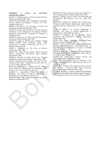 APÉNDICE A. LISTA DE LECTURAS
COMPLEMENTARIAS
(Ber93) E.V. Berard, Essays on Object-Oriented Software
Engineering, Prentice Hall, 1993.
(Bis92) W. Bischofberger and G. Pomberger, Prototyping-
Oriented Software Development: Concepts and Tools,
Springer-Verlag, 1992.
(Bro94) A.W. Brown et al., Principles of CASE Tool
Integration, Oxford University Press, 1994.
(Car95) D.J. Carney and A.W. Brown, ―On the Necessary
Conditions for the Composition of Integrated Software
Engineering Environments,‖ presented at Advances in
Computers, 1995.
(Col94) D. Coleman et al., Object-Oriented Development:
The Fusion Method, Prentice Hall, 1994.
(Cra95) D. Craigen, S. Gerhart, and T. Ralston, ―Formal
Methods Reality Check: Industrial Usage,‖ IEEE
Transactions on Software Engineering, vol. 21, iss. 2,
February 1995, pp. 90-98.
(Fin00) A. Finkelstein, ed., The Future of Software
Engineering, ACM, 2000.
(Gar96) P.K. Garg and M. Jazayeri, Process-Centered
Software Engineering Environments, IEEE Computer
Society Press, 1996.
(Har00) W. Harrison, H. Ossher, and P. Tarr, ―Software
Engineering Tools and Environments: A Roadmap,‖ 2000.
(Jar98) S. Jarzabek and R. Huang, ―The Case for User-
Centered CASE Tools,‖ Communications of the ACM, vol.
41, iss. 8, August 1998, pp. 93-99.
(Kit95) B. Kitchenham, L. Pickard, and S.L. Pfleeger,
―Case Studies for Method and Tool Evaluation,‖ IEEE
Software, vol. 12, iss. 4, July 1995, pp. 52-62.
(Lam00) A. v. Lamsweerde, ―Formal Specification: A
Roadmap,‖ The Future of Software Engineering, A.
Finkelstein, ed., ACM, 2000, pp. 149-159.
(Mey97) B. Meyer, Object-Oriented Software Construction,
second ed., Prentice Hall, 1997.
(Moo98) J.W. Moore, Software Engineering Standards, A
User's Roadmap, IEEE Computer Society Press, 1998.
(Mos92) V. Mosley, ―How to Assess Tools Efficiently and
Quantitatively,‖ IEEE Software, vol. 9, iss. 3, May 1992,
pp. 29-32.
(Mül96) H.A. Muller, R.J. Norman, and J. Slonim, eds.,
―Computer Aided Software Engineering,‖ special issue of
Automated Software Engineering, vol. 3, iss. 3/4, Kluwer,
1996.
(Mül00) H. Müller et al., ―Reverse Engineering: A
Roadmap,‖ The Future of Software Engineering, A.
Finkelstein, ed., ACM, 2000, pp. 49-60.
(Pom96) G. Pomberger and G. Blaschek, Object-
Orientation and Prototyping in Software Engineering:
Prentice Hall, 1996.
(Pos96) R.M. Poston, Automating Specification-based
Software Testing, IEEE Press, 1996.
(Ric92) C. Rich and R.C. Waters, ―Knowledge Intensive
Software Engineering Tools,‖ IEEE Transactions on
Knowledge and Data Engineering, vol. 4, iss. 5, October
1992, pp. 424-430.
(Son92) X. Song and L.J. Osterweil, ―Towards Objective,
Systematic Design-Method Comparisons,‖ IEEE Software,
vol. 9, iss. 3, May 1992, pp. 43-53.
(Tuc96) A.B. Tucker, The Computer Science and
Engineering Handbook, CRC Press, 1996.
(Val97) L.A. Valaer and R.C.B. II, ―Choosing a User
Interface Development Tool,‖ IEEE Software, vol. 14, iss.
4, 1997, pp. 29-39.
(Vin90) W.G. Vincenti, What Engineers Know and How
They Know It — Analytical Studies from Aeronautical
History, John Hopkins University Press, 1990.
(Wie98) R. Wieringa, ―A Survey of Structured and Object-
Oriented Software Specification Methods and Techniques,‖
ACM Computing Surveys, vol. 30, iss. 4, 1998, pp. 459-527.
Borrador
 