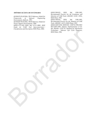 APÉNDICE B. LISTA DE ESTÁNDARES
(ECMA55-93) ECMA, TR/55 Reference Model for
Frameworks of Software Engineering
Environments, third ed., 1993.
(ECMA69-94) ECMA, TR/69 Reference Model for
Project Support Environments, 1994.
(IEEE1175.1-02) IEEE Std 1175.1-2002, IEEE
Guide for CASE Tool Interconnections—
Classification and Description, IEEE Press, 2002.
(IEEE1209-92) IEEE Std 1209-1992,
Recommended Practice for the Evaluation and
Selection of CASE Tools, (ISO/IEC 14102, 1995),
IEEE Press, 1992.
(IEEE1348-95) IEEE Std 1348-1995,
Recommended Practice for the Adoption of CASE
Tools, (ISO/IEC 14471), IEEE Press, 1995.
(IEEE12207.0-96) IEEE/EIA 12207.0-1996//ISO/
IEC12207:1995, Industry Implementation of Int.
Std. ISO/IEC 12207:95, Standard for Information
Technology— Software Life Cycle Processes,
IEEE Press, 1996.
Borrador
 