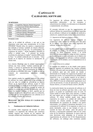 CAPÍTULO 11
CALIDAD DEL SOFTWARE
ACRÓNIMOS
INTRODUCCIÓN
¿Que es la calidad de software, y por qué es tan
importante como para estar omnipresente en la Guía
SWEBOK? Durante años, los autores y organizaciones
han definido el término "calidad" de manera diferente.
Para A Phil Crosby (Cro79), fue " la conformidad a las
exigencias de usuario. " Watts Humphrey (Hum89) se
refiere a calidad como " el alcanzar los niveles
excelentes de salud para el empleo" mientras IBM acuñó
la frase " la calidad conducida por el mercado, " frase
basada en el objetivo de alcanzar la satisfacción de
cliente total.
Los criterios Bladridge para la calidad organizacional
utilizan una frase similar ―calidad conducida por el
cliente,‖ e incluye la satisfacción del cliente como una
consideración mayor. Más recientemente, la calidad se
ha definido en (ISO9001-00) como ―el grado en que un
conjunto de características inherentes cumple
requisitos.‖
Este capítulo estudia los aspectos relativos a la calidad
de software los cuales transcienden a los procesos del
ciclo de vida. La calidad de software es un aspecto
ubicuo en la ingeniería de software, y por lo tanto
también es tratado en mucho de los KAS. En el sumario,
la Guía SWEBOK describe un conjunto de modos de
alcanzar la calidad del software. En particular, este KA
tratará las técnicas estáticas, es decir, aquellas que no
requieren la ejecución del software para su evaluación,
mientras que las técnicas dinámicas son cubiertas en el
KA referido a Pruebas del Software.
DESGLOSE DE LOS TEMAS EN CALIDAD DEL
SOFTWARE
1. Fundamentos de Calidad de Software
Un acuerdo sobre exigencias de calidad, así como
trasladar a la ingeniería del software qué constituye
calidad, requiere que muchos de los aspectos del
concepto calidad sean formalmente definidos y tratados.
Un ingeniero de software debería entender los
significados subyacentes en los conceptos y
características de calidad y su relevancia en el desarrollo
o mantenimiento de software.
El concepto relevante es que los requerimientos del
software definen las características de calidad requeridas
de ese software e influyen en los métodos de medición y
criterios de aceptación para evaluar estas características.
1.1. Ingeniería del Software Cultura y Ética.
Los ingenieros de software esperan compartir un
compromiso sobre calidad de software como una parte
de su cultura. Una cultura sana sobre ingeniería del
software se describe en [Wie96].
La ética puede jugar un papel significativo en la calidad
de software, la cultura, y las actitudes de ingenieros de
software. La IEEE Computer society y el ACM
[IEEE99] han desarrollado un código de ética y práctica
profesional basada en ocho principios con el objetivo de
ayudar a los ingenieros de software a reforzar actitudes
relacionadas con la calidad y con la independencia de su
trabajo.
1.2. Valor y coste de la calidad.
El concepto de calidad no es tan simple como parece,
para un ingeniero de productos hay muchas calidades
deseadas relevantes para una perspectiva determinada de
un producto, para que esto pueda ser tratado y
determinado en el tiempo las exigencias de producto son
puestas por escrito. Las características de calidad pueden
requerirse o no, o se pueden requerir en un mayor o
menor grado, y pueden hacerse compensaciones entre
ellas. [Pfl01] El coste de calidad puede segmentarse en el
coste de prevención, el coste de apreciación, el coste de
fracaso interno, y el coste de fracaso externo. [Hou99]
La motivación latente tras un proyecto de software es el
deseo de crear un software que tiene valor, y este valor
puede o no puede ser cuantificado como un coste. El
cliente tendrá en mente algún coste máximo, a cambio
del cual espera que se cumpla el objetivo básico del
software. El cliente también puede tener alguna
expectativa en cuanto a la calidad del software. En
ocasiones los clientes pueden no haber estudiado
detenidamente las cuestiones de calidad o sus gastos
relacionados. ¿La calidad es meramente decorativa, o es
consustancial al software? Si la respuesta se sitúa en un
punto intermedio, como es casi siempre el caso, es
cuestión de hacer del cliente parte del proceso de
decisión y concienciarle totalmente tanto de los costes
como de los beneficios. Idealmente, la mayor parte de
estas decisiones serán adoptadas en el proceso de
requerimientos de software (vd. El KA Requerimientos
del software), sin embargo estas cuestiones pueden
CMMI Capability Maturity Model Integrated
COTS Commercial Off-the-Shelf Software
PDCA Plan, Do, Check, Act
SQA Software Quality Assurance
SQM Software Quality Management
TQM Total Quality Management
V&V Verificación y Validación
Borrador
 