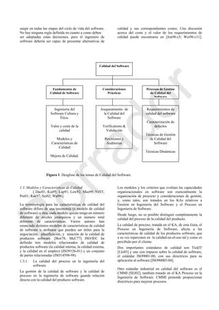 surgir en todas las etapas del ciclo de vida del software.
No hay ninguna regla definida en cuanto a como deben
ser adoptadas estas decisiones, pero el ingeniero de
software debería ser capaz de presentar alternativas de
calidad y sus correspondientes costes. Una discusión
acerca del coste y el valor de los requerimientos de
calidad puede encontrarse en [Jon96:c5; Wei96:c11].
Figura 1 Desglose de los temas de Calidad del Software.
1.3 .Modelos y Características de Calidad.
[ Dac01; Kia95; Lap91; Lew92; Mus99; NIST;
Pre01; Rak97; Sei02; Wal96].
La terminología para las características de calidad del
software difiere de una taxonomía (o modelo de calidad
de software) a otra, cada modelo quizás tenga un número
diferente de niveles jerárquicos y un número total
diferente de características. Varios autores han
enunciado distintos modelos de características de calidad
de software o atributos que pueden ser útiles para la
negociación, planificación, y tasación de la calidad de
productos software. [Boe78; McC77] ISO/IEC ha
definido tres modelos relacionados de calidad de
productos software (la calidad interna, la calidad externa,
y la calidad en el empleo) (ISO9126-01) y un conjunto
de partes relacionadas (ISO14598-98).
1.3.1. La calidad del proceso en la ingeniería del
software.
La gestión de la calidad de software y la calidad de
proceso en la ingeniería de software guarda relación
directa con la calidad del producto software.
Los modelos y los criterios que evalúan las capacidades
organizacionales en software son esencialmente la
organización de proyecto y consideraciones de gestión,
y, como tales, son tratados en los KAs relativos a
Gestión en Ingeniería del Software y el Proceso en
Ingeniería de Software.
Desde luego, no es posible distinguir completamente la
calidad del proceso de la calidad del producto.
La calidad de proceso, tratada en el KA, de esta Guía, el
Proceso en Ingeniería de Software, afecta a las
características de calidad de los productos software, que
a su vez repercuten en la calidad-en-el-uso tal y como es
percibido por el cliente.
Dos importantes estándares de calidad son TickIT
[Llo03] y uno con impacto sobre la calidad de software,
el estándar ISO9001-00, con sus directrices para su
aplicación al software [ISO90003-04].
Otro estándar industrial en calidad del software es el
CMMI [SEI02], también tratado en el KA Proceso en la
Ingeniería de Software. CMMI pretende proporcionar
directrices para mejorar procesos.
Calidad del Software
Fundamentos de
Calidad de Software
Consideraciones
Prácticas
Procesos de Gestión
de Calidad del
Software
Ingeniería del
Software Cultura y
Ética.
Valor y coste de la
calidad
Modelos y
Características de
Calidad
Mejora de Calidad.
Aseguramiento de
la Calidad del
Software
Verifications &
Validación
Revisiones y
Auditorias
Requerimientos de
calidad del software
Caracterización de
defectos
Técnicas de Gestión
de Calidad del
Software
Técnicas Dinámicas
Borrador
 