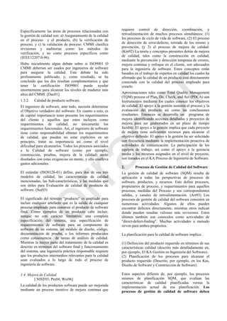 Específicamente las áreas de procesos relacionadas con
la gestión de calidad son: a) Aseguramiento de la calidad
en el proceso y el producto, (b) la verificación de
proceso, y c) la validación de proceso. CMMI clasifica
revisiones y auditorias como los métodos de
verificación, y no como procesos específicos como
(IEEE12207.0-96).
Hubo inicialmente algún debate sobre si ISO9001 O
CMMI deberían ser usados por ingenieros de software
para asegurar la calidad. Este debate ha sido
profusamente publicado, y, como resultado, se ha
concluido que los dos resultan complementarios y que
tener la certificación ISO9001 puede ayudar
enormemente para alcanzar los niveles de madurez más
altos del CMMI. [Dac01].
1.3.2. Calidad de producto software.
El ingeniero de software, ante todo, necesita determinar
el Objetivo verdadero del software. En cuanto a esto, es
de capital importancia tener presente los requerimientos
del cliente y aquellos que estos incluyen como
requerimientos de calidad, no únicamente los
requerimientos funcionales. Así, el ingeniero de software
tiene como responsabilidad obtener los requerimientos
de calidad, que pueden no estar explícitos en un
principio, tratar su importancia así como el nivel
dificultad para alcanzarlos. Todos los procesos asociados
a la Calidad de software (como por ejemplo,
construcción, pruebas, mejora de la calidad) serán
diseñados con estas exigencias en mente, y ello conlleva
gastos adicionales.
El estándar (ISO9126-01) define, para dos de sus tres
modelos de calidad, las características de calidad
mencionadas, las Sub-características, y las medidas que
son útiles para Evaluación de calidad de producto de
software. (Sur03)
El significado del término "producto" es ampliado para
incluir cualquier artefacto que es la salida de cualquier
proceso empleado para construir el producto de software
final. Como ejemplos de un producto cabe incluir,
aunque no con carácter limitativo, una completa
especificación del sistema, una especificación de
requerimientos de software para un componente de
software de un sistema, un módulo de diseño, código,
documentación de prueba, o los informes producidos
como consecuencia de tareas de análisis de calidad.
Mientras la mayor parte del tratamiento de la calidad es
descrito en términos del software final y funcionamiento
del sistema, una ingeniería práctica responsable requiere
que los productos intermedios relevantes para la calidad
sean evaluados a lo largo de todo el proceso de
ingeniería de software.
1.4. Mejora de Calidad.
[ NIST03; Pre04; Wei96]
La calidad de los productos software puede ser mejorada
mediante un proceso iterativo de mejora continua que
requiere control de dirección, coordinación, y
retroalimentación de muchos procesos simultáneos: (1)
los procesos de ciclo de vida de software, (2) El proceso
de detección de error/defecto, retirada de los mismo y
prevención, (y 3) el proceso de mejora de calidad.
(Kin92) La teoría y conceptos presentes detrás de mejora
de calidad, tales como la construcción en calidad,
mediante la prevención y detección temprana de errores,
mejora continua y enfoque en el cliente, son adecuados
para la ingeniería de software. Estos conceptos están
basados en el trabajo de expertos en calidad los cuales ha
afirmado que la calidad de un producto está directamente
conectada con la calidad del proceso empleado para
crearlo.
Aproximaciones tales como Total Quality Management
(TQM) process of Plan, Do, Check, and Act (PDCA) son
Instrumentos mediante los cuales conocer los objetivos
de calidad. El apoyo a la gestión sustenta el proceso y la
evaluación del producto así como las conclusiones
resultantes. Entonces se desarrolla un programa de
mejora identificando acciones detalladas y proyectos de
mejora para ser gestionados en un plazo de tiempo
factible. El apoyo a la gestión implica que cada proyecto
de mejora tiene suficientes recursos para alcanzar el
objetivo definido. El apoyo a la gestión ha ser solicitado
con frecuencia mediante la implementación proactiva de
actividades de comunicación. La participación de los
equipos de trabajo, así como el apoyo a la gerencia
media y los recursos asignados en el nivel de proyecto,
son tratados en el KA Proceso de Ingeniería de Software.
2. Procesos de Gestión de Calidad del Software
La gestión de calidad de software (SQM) resulta de
aplicación a todas las perspectivas de procesos de
software, productos, y recursos. Esto define procesos,
propietarios de proceso, y requerimientos para aquellos
procesos, medidas del Proceso y sus correspondientes
salidas, y canales de retroalimentación. (Art93) Los
procesos de gestión de calidad del software consisten en
numerosas actividades. Algunos de ellos pueden
encontrar defectos directamente, mientras otros indican
donde pueden resultar valiosas más revisiones. Estos
últimos también son conocidos como actividades de
"direct-defect-finding". Muchas actividades a menudo
sirven para ambos propósitos.
La planificación para la calidad de software implica:
(1) Definición del producto requerido en términos de sus
características calidad (descrito más detalladamente en,
por ejemplo, El KA Gestión en Ingeniería del Software).
(2) Planificación de los procesos para alcanzar el
producto requerido (Descrito, por ejemplo, en los Kas,
Diseño de Software y Construcción de Software).
Estos aspectos difieren de, por ejemplo, los procesos
mismos de planificación SQM, que evalúan las
características de calidad planificadas versus la
implementación actual de esa planificación. Los
procesos de gestión de calidad de software deben
Borrador
 