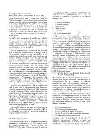 2.2. Verificaciones y Validación
[Fre98; Hor03; Pfl01; Pre04; Som05; Wal89; Wal96]
Con el propósito de ser breve, Verificación y Validación
(V&V) son tratadas como un único asunto en esta Guía
más que como dos asuntos separados tal y como se hace
en el estándar (IEEE12207.0-96). La V&V del software
es un acercamiento disciplinado a la evaluación de
productos de software a lo largo de todo el ciclo de vida
de producto. Un esfuerzo en V&V es esforzarse en
asegurar que la calidad es construida dentro del software
y que el software satisface exigencias de usuario "
(IEEE1059-93).
La V&V trata directamente la calidad de producto
software y emplea técnicas de prueba que pueden
localizar defectos de tal manera que estos puedan ser
tratados. También evalúa los productos intermedios,
como, y, en esta capacidad, los pasos intermedios de los
procesos de ciclo de vida de software.
El proceso V&V determina si productos de una actividad
dada de desarrollo o mantenimiento se adecuan o no al
correspondiente requisito de esa actividad, y si el
producto final de software cumple o no cumple con su
propósito fijado y converge o no con los requisitos del
usuario. La Verificación es un intento para asegurar que
el producto se construya correctamente, en el sentido que
los productos resultantes de una actividad converjan con
las especificaciones fijadas para los mismos en
actividades previas. La validación es un intento por
asegurar que se construye el producto correcto, es decir,
que el producto satisface su propósito específico fijado.
Tanto el proceso de comprobación como el proceso de
validación empiezan temprano en la fase de desarrollo o
mantenimiento. Proporcionan un examen de
características claves del producto en relación con el
producto inmediato predecesor y a las especificaciones
con las que debe converger.
El propósito de la planificación V&V es asegurar que
cada recurso, papel y responsabilidad está claramente
asignada. Los documentos del proyecto V&V resultantes
describen varios recursos y sus papeles y actividades, así
como técnicas y herramientas para ser usados. La
comprensión de los objetivos diferentes de cada
actividad V&V ayudará en la planificación cuidadosa de
las técnicas y los recursos precisos para alcanzar sus
respectivos objetivos. Estándares específicos
(IEEE1012-98:s7 y IEEE1059-93: El apéndice A) que
generalmente incluye un plan de V&V.
El plan también considera la gestión, la comunicación, la
política, y los procedimientos de las actividades V&V y
su interacción, así como el reporte de defectos y
exigencias de documentación.
2.3. Revisiones y Auditorias
Con el propósito de ser breve, revisiones y auditorías son
tratadas como un solo tema en esta Guía, más que como
dos temas separados tal y como se hace en
(IEEE12207.0-96). La revisión y el proceso de auditoría
son ampliamente definidos en (IEEE12207.0-96) y más
detalladamente en (IEEE1028-97). Cinco tipos de
revisiones o auditorias se presentan en el estándar
IEEE1028-97:
 Revisiones de gestión
 Revisiones técnicas
 Inspecciones
 Walk-throughs
 Auditorias
2.3.1. Revisiones de gestión
El objetivo de una revisión de gestión es supervisar el
progreso, determinando el estado de planes y programas,
requerimientos confirmados y su sistema de localización,
o evaluar la efectividad de los enfoques de gestión
empleados para lograr la idoneidad del objetivo.
[IEEE1028-97]. Ello apoya decisiones sobre cambios y
las acciones correctivas precisas durante un proyecto de
software. Las revisiones de gestión determinan la
idoneidad de los proyectos, programas, y requerimientos
y supervisan su progreso o inconsistencias. Estas
revisiones pueden ser realizadas sobre productos tales
como informes de auditoría, informes de progreso,
informes V&V, y proyectos de muchos tipos, incluyendo
la gestión de riesgo, gestión del proyecto, gestión de
configuración del software, seguridad del software, y la
evaluación de riesgo, entre otros. Refiérase para el
material relacionado a los Kas Gestión en Ingeniería del
Software y Gestión de Configuración de Software.
2.3.2. Revisiones técnicas
[Fre98; Hor03; Lew92; Pfl01; Pre04; Som05;
Voa99; Wal89; Wal96]
―El propósito de una revisión técnica es evaluar el
producto software para determinar si es idóneo para su
correspondiente uso. El objetivo es identificar
discrepancias con especificaciones aprobadas y
estándares. El resultado debería proporcionar gestión con
evidencias (o no) de que el producto converge con sus
especificaciones y se adhiere a los estándares, y que los
cambios están controlados. (IEEE1028- 97).
En una revisión técnica deben estar establecidos los roles
específicos: el que adopta las decisiones, un líder revisor,
un registrador, y un personal técnico para apoyar las
actividades de revisión. Una revisión técnica requiere
que las entradas obligatorias estén en su lugar con el
objeto de proceder a:
 Exposición de objetivos
 Un producto software específico
 El plan específico de gestión del proyecto
 La lista de cuestiones claves asociadas al producto
 El procedimiento de revisión técnica
El equipo sigue el procedimiento de revisión. Un
individuo técnicamente calificado presenta una
descripción del producto, y el examen se lleva a cabo
durante una o varias reuniones. La revisión técnica es
Borrador
 