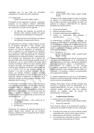 completada una vez que todas las actividades
catalogadas en el examen han sido completadas.
2.3.3. Inspecciones
[Ack02; Fre98; Gil93; Rad02; Rak97]
El propósito de una inspección es detectar e identificar
anomalías en los productos software‖ (IEEE1028-
97).Existen dos importantes elementos diferenciadores
entre inspección y revisión, son los siguientes:
1. Un individuo que mantiene una posición de
dirección sobre cualquier miembro del equipo
de inspección no participará en la inspección.
2. La inspección ha de ser llevada por un inspector
con formación en inspecciones técnicas
Las inspecciones de software siempre implican al autor
de un producto intermedio o final, mientras otras
revisiones puede que no. Las inspecciones también
incluyen a un líder de inspección, un registrador, un
lector, y un grupo (2 a 5) de inspectores. Los miembros
de un equipo de inspección pueden poseer diferentes
especializaciones, como especialización en el dominio,
especialización en el método de diseño, o especialización
en el lenguaje. Las inspecciones por lo general son
llevadas a cabo sobre una relativamente pequeña sección
del producto a la vez. Cada miembro del equipo debe
examinar el producto software así como practicar otras
revisiones de imputs con anterioridad a la reunión de
revisión, quizás aplicando una técnica analítica (referida
en la sección 3.3.3) en una pequeña porción del
producto, o en todo el producto enfocando solo un
aspecto, por ejemplo, interfaces. Cualquier anomalía
encontrada se documenta y se envía al responsable de la
inspección. Durante la inspección, el responsable de la
inspección conduce la sesión y verifica que todos están
preparados para la misma.
Un herramienta comúnmente usada en las inspecciones
es una lista de comprobación, con anomalías y preguntas
pertinentes sobre las cuestiones de interés. La lista
resultante a menudo clasifica las anomalías (refiérase a
IEEE1044-93 para detalles) y se revisa por parte del
equipo su exactitud e integridad. La decisión sobre el
final de la inspección se corresponde con uno de los tres
criterios siguientes:
1. No aceptar re-trabajo o como mucho un re-
trabajo menor
2. Aceptar con verificación del re-trabajo
3. Re-inspección
Típicamente las reuniones de inspección duran por lo
general algunas horas mientras que las revisiones
técnicas y auditorias son por lo general de mayor alcance
y requieren más tiempo.
2.3.4. Walk-throughs
[Fre98; Hor03; Pfl01; Pre04; Som05; Wal89;
Wal96]
―El objetivo de un Walk-throughs es evaluar un producto
de software. Un Walk-throughs puede ser conducido
para el objetivo de formar a una audiencia en cuanto a un
producto de software.‖ (IEEE1028-97) los objetivos
principales son [ IEEE1028-97]:
 Encontrara anomalías
 Mejorar el producto software
 Considerar implementaciones alternativas
 Evaluar la conformidad con estándares y
especificaciones
El Walk-throughs es similar a una inspección, sin
embargo, su desarrollo, por lo general, es menos formal.
El Walk-throughs es organizado fundamentalmente por
el ingeniero de software para dar a sus compañeros de
equipo la oportunidad de repasar su trabajo, como una
técnica de aseguramiento.
2.3.5. Auditorias
[Fre98; Hor03; Pfl01; Pre01; Som05;Voa99;
Wal89; Wal96]
―El objetivo de una auditoría de software es proporcionar
una evaluación independiente de la conformidad de
productos software y procesos a regulaciones aplicables,
estándares, directrices, planes, y procedimientos "
[IEEE1028-97]. La auditoría es una actividad
formalmente organizada, con participantes que tienen
papeles específicos, como el auditor jefe, otro auditor, un
registrador, o un iniciador, e incluye a un representante
de la organización auditada.
La auditoría identificará los casos de no conformidad y
producirá un informe requiriendo al equipo que adopte la
acción correctiva correspondiente.
Mientras puede haber muchos nombres formales para
revisiones y auditorias como los identificados en el
estándar (IEEE1028-97), La clave es qué revisiones y
auditorias pueden practicarse sobre casi cualquier
producto en cualquier etapa del proceso de
mantenimiento o el desarrollo.
3. Consideraciones Prácticas
3.1. Requerimientos de calidad del software
[Hor03; Lew92; Rak97; Sch99; Wal89; Wal96]
3.1.1. Factores de influencia
Varios factores influyen en la planificación, gestión, y
selección de actividades de SQM y técnicas, incluyendo:
 El dominio del sistema en el cual el software residirá
(seguridad crítica, misión crítica, negocio crítico)
 Requerimientos del Sistema y del software
 Los componentes comerciales (externos) o estándar
(internos) que serán usados por el sistema
Borrador
 