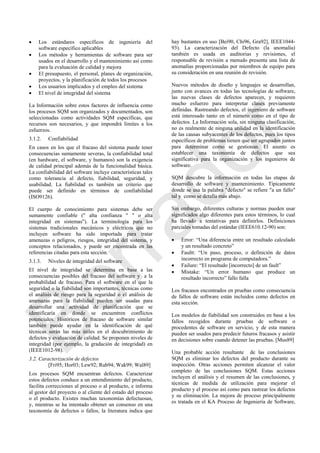  Los estándares específicos de ingeniería del
software específico aplicables
 Los métodos y herramientas de software para ser
usados en el desarrollo y el mantenimiento así como
para la evaluación de calidad y mejora
 El presupuesto, el personal, planes de organización,
proyectos, y la planificación de todos los procesos
 Los usuarios implicados y el empleo del sistema
 El nivel de integridad del sistema
La Información sobre estos factores de influencia como
los procesos SQM son organizados y documentados, son
seleccionadas como actividades SQM específicas, que
recursos son necesarios, y que impondrá límites a los
esfuerzos.
3.1.2. Confiabilidad
En casos en los que el fracaso del sistema puede tener
consecuencias sumamente severas, la confiabilidad total
(en hardware, el software, y humanos) son la exigencia
de calidad principal además de la funcionalidad básica.
La confiabilidad del software incluye características tales
como tolerancia al defecto, fiabilidad, seguridad, y
usabilidad. La fiabilidad es también un criterio que
puede ser definido en términos de confiabilidad
(ISO9126).
El cuerpo de conocimiento para sistemas debe ser
sumamente confiable (" alta confianza " " o alta
integridad en sistemas"). La terminología para los
sistemas tradicionales mecánicos y eléctricos que no
incluyen software ha sido importada para tratar
amenazas o peligros, riesgos, integridad del sistema, y
conceptos relacionados, y puede ser encontrada en las
referencias citadas para esta sección.
3.1.3. Niveles de integridad del software
El nivel de integridad se determina en base a las
consecuencias posibles del fracaso del software y a la
probabilidad de fracaso. Para el software en el que la
seguridad o la fiabilidad son importantes, técnicas como
el análisis de riesgo para la seguridad o el análisis de
amenazas para la fiabilidad pueden ser usadas para
desarrollar una actividad de planificación que se
identificaría en donde se encuentren conflictos
potenciales. Históricos de fracaso de software similar
también puede ayudar en la identificación de qué
técnicas serán las más útiles en el descubrimiento de
defectos y evaluación de calidad. Se proponen niveles de
integridad (por ejemplo, la gradación de integridad) en
(IEEE1012-98).
3.2. Caracterización de defectos
[Fri95; Hor03; Lew92; Rub94; Wak99; Wal89]
Los procesos SQM encuentran defectos. Caracterizar
estos defectos conduce a un entendimiento del producto,
facilita correcciones al proceso o al producto, e informa
al gestor del proyecto o al cliente del estado del proceso
o el producto. Existes muchas taxonomías defectuosas,
y, mientras se ha intentado obtener un consenso en una
taxonomía de defectos o fallos, la literatura indica que
hay bastantes en uso [Bei90, Chi96, Gra92], IEEE1044-
93). La caracterización del Defecto (la anomalía)
también es usada en auditorias y revisiones, el
responsable de revisión a menudo presenta una lista de
anomalías proporcionadas por miembros de equipo para
su consideración en una reunión de revisión.
Nuevos métodos de diseño y lenguajes se desarrollan,
junto con avances en todas las tecnologías de software,
las nuevas clases de defectos aparecen, y requieren
mucho esfuerzo para interpretar clases previamente
definidas. Rastreando defectos, el ingeniero de software
está interesado tanto en el número como en el tipo de
defectos. La Información sola, sin ninguna clasificación,
no es realmente de ninguna utilidad en la identificación
de las causas subyacentes de los defectos, pues los tipos
específicos de problemas tienen que ser agrupados juntos
para determinar como se gestionan. El asunto es
establecer una taxonomía de defectos que sea
significativa para la organización y los ingenieros de
software.
SQM descubre la información en todas las etapas de
desarrollo de software y mantenimiento. Típicamente
donde se usa la palabra "defecto" se refiere "a un fallo"
tal y como se detalla más abajo.
Sin embargo, diferentes culturas y normas pueden usar
significados algo diferentes para estos términos, lo cual
ha llevado a tentativas para definirlos. Definiciones
parciales tomadas del estándar (IEEE610.12-90) son:
 Error: ―Una diferencia entre un resultado calculado
y un resultado concreto‖
 Faultt: ―Un paso, proceso, o definición de datos
incorrecto en programa de computadora.‖
 Failure: ―El resultado [incorrecto] de un fault‖
 Mistake: ―Un error humano que produce un
resultado incorrecto‖ fallo falla
Los fracasos encontrados en pruebas como consecuencia
de fallos de software están incluidos como defectos en
esta sección.
Los modelos de fiabilidad son construidos en base a los
fallos recogidos durante pruebas de software o
procedentes de software en servicio, y de esta manera
pueden ser usados para predecir futuros fracasos y asistir
en decisiones sobre cuando detener las pruebas. [Mus89]
Una probable acción resultante de las conclusiones
SQM es eliminar los defectos del producto durante su
inspección. Otras acciones permiten alcanzar el valor
completo de las conclusiones SQM. Estas acciones
incluyen el análisis y el resumen de las conclusiones, y
técnicas de medida de utilización para mejorar el
producto y el proceso así como para rastrear los defectos
y su eliminación. La mejora de proceso principalmente
es tratada en el KA Proceso de Ingeniería de Software,
Borrador
 