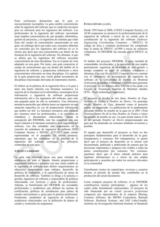 Estas exclusiones demuestran que la guía es
necesariamente incompleta. La guía cumbre conocimiento
sobre la ingeniería del software que es condición necesaria
pero no suficiente para los ingenieros del software. Los
profesionales de la ingeniería del software necesitarán
tener amplios conocimientos de, por ejemplo, informática,
gestión de proyectos, y la ingeniería de sistemas que están
fuera del cuerpo de conocimiento caracterizado en esta
guía; sin embargo decir que todos esos conceptos deberían
ser conocidos por los ingenieros del software no es lo
mismo que decir que este conocimiento cae dentro de las
fronteras de la ingeniería del software. No obstante, sí que
se afirma que los ingenieros del software necesitan
conocimientos de otras disciplinas. Ese es el punto de vista
adoptado en esta guía. Por tanto, esta guía caracteriza el
cuerpo de conocimiento que cae dentro del ámbito de la
ingeniería de software y proporciona referencias a otros
conocimientos relevantes en otras disciplinas. Un capítulo
de la guía proporciona una visión global taxonómica de
disciplinas relacionadas derivadas de importantes fuentes.
El énfasis en la práctica de la ingeniería lleva a la guía a
tener una fuerte relación con literatura normativa. La
mayoría de la literatura en la informática, tecnologías de la
información e ingeniería de software proporciona
información útil a los ingenieros del software, pero sólo
una pequeña parte de ella es normativa. Una referencia
normativa prescribe que debería hacer un ingeniero en una
situación específica en vez de proporcionar información
que podría ser útil. La literatura normativa está validada
por consenso entre los profesionales, y se concentra en
estándares y documentos relacionados. Desde la
concepción del SWEBOK, éste fue concebido con una
fuerte relación a la literatura normativa en la ingeniería del
software. Las dos entidades más importantes en la
creación de estándares de ingeniería de software IEEE
Computer Society e ISO/IEC JCT1/SC7 están siendo
representadas en el proyecto. En última instancia,
esperamos que los estándares en la práctica de la
ingeniería del software contengan los principios
contenidos en esta guía.
A QUIÉN VA DIRIGIDO
La guía está orientada hacia una gran variedad de
audiencias en todo el mundo. Intenta proporcionar a
organismos públicos o privados con una visión estable de
la ingeniería de software para definir requerimientos en
educación, competencias para trabajos, desarrollo de
políticas de evaluación, o la especificación de tareas de
desarrollo de software. También se dirige a la práctica o
gestión, ingenieros de software y responsables de políticas
relacionadas con licencias y guías de profesionales.
Además, se beneficiarán del SWEBOK las sociedades
profesionales y académicos que definen las normas de
certificación, políticas de acreditación para planes de
estudio universitarios y guías para la práctica profesional.
Finalmente, estudiantes de ingeniería de software y
académicos relacionados con la definición de planes de
estudio y contenidos de asignaturas.
EVOLUCIÓN DE LA GUÍA
Desde 1993 hasta el 2000, el IEEE Computer Society y la
ACM cooperaron en promover la profesionalización de la
ingeniería de software a través de un comité para la
coordinación de la ingeniería del software (Software
Engineering Coordinating Committee – SWECC). El
código de ética y conducta profesional fue completado
bajo la tutela de SWECC en1998 a través de esfuerzos
voluntarios. El SWEBOK fue iniciado por el SWECC en
1998.
El ámbito del proyecto SWEBOK, la gran variedad de
comunidades involucradas, y la necesidad de una amplia
participación sugirieron la necesidad de una gestión a
tiempo completo en lugar de esfuerzos voluntarios y
altruistas. Con este fin, el IEEE Computer Society contrato
con el laboratorio de investigación de ingeniería de
software de la Universidad de Québec en Montreal
(Université du Québec à Montréal -UQAM) para gestionar
el proyecto. En los últimos años, UQAM se ha unido a la
Escuela de Tecnología Superior de Montréal, Quebec
(ÉTS – École technologie supérieure).
El proyecto se dividió en tres fases: Hombre de Paja,
Hombre de Piedra y Hombre de Hierro. Un prototipo
inicial, Hombre de Paja, demostró como el proyecto
podría ser organizado. La publicación de la ampliamente
circulada versión de prueba de la guía en el 2001 (Trial
Version) marcó fin de la fase Hombre de Piedra e inicio
un periodo de prueba en uso. La guía actual marca el fin
de del periodo Hombre de Hierro proporcionando una
guía que ha alcanzado un consenso mediante revisiones y
pruebas.
El equipo que desarrolló el proyecto se basó en dos
principios fundamentales para el desarrollo de la guía:
transparencia y consenso. Por transparencia, se quiere
decir que el proceso de desarrollo en sí mismo está
documentado, publicado y publicitado de manera que las
decisiones importantes y progreso son visibles a todas las
partes constituyentes por consenso. Por consenso,
queremos decir que el único método práctico para
legitimar afirmaciones es a través de una amplia
participación y acuerdos por todos los sectores relevantes
en la comunidad.
Literalmente cientos de copartícipes, revisores y usuarios
durante el periodo de prueba han contribuido en la
producción del actual documento.
Como cualquier proyecto de software, el en SWEBOK
contribuyeron muchos participantes – algunos de los
cuales están formalmente representados. El proyecto ha
sido financiado por un comité ejecutivo profesional
compuesto por representantes de la empresa (Boeing,
Construx Software, the MITRE Corporation, Rational
Software, Raytheon Systems, and SAP Labs-Canadá),
institutos de investigación (National Institute of Standards
Borrador
 
