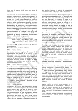 junto con el proceso SQM como una fuente de
información.
Los datos sobre las insuficiencias y defectos encontrados
durante la implementación de técnicas SQM pueden ser
perdidos a no ser que sean registrados. Para algunas
técnicas (por ejemplo, revisiones técnicas, auditorias,
inspecciones), los registradores están presentes para
poner por escrito tal información, incluyendo cuestiones
y decisiones. Cuando se utilizan herramientas
automatizadas, las salidas de la herramienta pueden
proporcionar la información sobre defectos. Los datos
sobre defectos pueden ser recogidos y registrados sobre
un formulario SCR (software change request) y
posteriormente puede ser trasladado a algún tipo de base
de datos, a mano o automáticamente, desde una
herramienta de análisis. Proporcionan informes sobre
defectos a la dirección de la organización.
3.3. Técnicas de Gestión de Calidad del Software
[Bas94; Bei90; Con86; Chi96; Fen97; Fri95;
Lev95; Mus89; Pen93; Sch99; Wak99; Wei93;
Zel98]
Las técnicas SQM pueden categorizarse de diferentes
formas: estáticas,
Personal-intensivas, analíticas, dinámicas.
3.3.1. Técnicas Estáticas
Las técnicas estáticas implican el examen de la
documentación del proyecto y el software, y otra
información sobre los productos de software, sin
ejecutarlos. Estas técnicas pueden incluir actividades
intensivas de personal (como se define en 3.3.2) o
actividades analíticas (como se define en 3.3.3)
conducidas por individuos, con o sin la ayuda de
herramientas automatizadas.
3.3.2. Técnicas intensivas de personal.
La puesta en marcha de técnicas intensivas de personal,
incluyendo revisiones y auditorias, puede variar de una
reunión formal a una reunión informal o una situación de
comprobación de escritorio, pero (por lo general, al
menos) dos o más personas están implicadas. Puede
resultar necesaria una preparación anticipada. Tanto los
recursos como los ítems bajo examen pueden incluir
listas de comprobación y son resultado de técnicas
analíticas y pruebas. Estas actividades son tratadas en
(IEEE1028-97) sobre revisiones y auditorias. [Fre98,
Hor03] [y Jon96, Rak97]
3.3.3. Técnicas Analíticas
Un ingeniero de software generalmente aplica técnicas
analíticas. A veces varios ingenieros de software usan la
misma técnica, pero cada uno lo aplica a partes
diferentes del producto. Algunas técnicas son llevadas a
cabo por herramientas; las otras son manuales. Algunas
pueden encontrar defectos directamente, pero
generalmente son usadas para apoyar otras técnicas.
Algunas técnicas también incluyen varias evaluaciones
como la parte de análisis de calidad total. Ejemplos de
tales técnicas incluyen el análisis de complejidad,
controlan el análisis de flujo, y el análisis algorítmico.
Cada tipo de análisis tiene un objetivo específico, y no se
aplican todos ellos a cada proyecto. Un ejemplo de una
técnica de apoyo es el análisis de complejidad, que es
útil para determinar si realmente el diseño o la
implementación resultan demasiado complejos para
desarrollar correctamente, realizar las pruebas, o el
mantenimiento. Los resultados de un análisis de
complejidad también pueden ser usados en test de
desarrollo. Las técnicas para encontrar defectos como el
análisis de flujo de control, también pueden utilizarse
para apoyar otra actividad.
Para software con muchos algoritmos, el análisis
algorítmico es importante, especialmente cuando un
algoritmo incorrecto podría causar un resultado
catastrófico. Hay demasiadas técnicas analíticas para
listarlas todas aquí. La lista y referencias proporcionadas
pueden ofrecer ideas en la selección de una técnica, así
como sugerencias para posteriores lecturas.
Otros tipos, más formales, de técnicas analíticas se
conocen como métodos formales. Son usados para
verificar requerimiento de software y diseños. Las
pruebas de corrección corresponden a las partes críticas
de software. Han sido usadas, sobre todo, en la
verificación de las partes cruciales de sistemas críticos,
tales como la seguridad y exigencias de fiabilidad.
(Nas97)
3.3.4. Técnicas Dinámicas
Las diferentes clases de técnicas dinámicas son
ejecutadas durante todo el desarrollo y el mantenimiento
de software.
Generalmente, son técnicas de testeo, pero técnicas tales
como la simulación, la comprobación de modelo, y la
ejecución simbólica pueden ser consideradas dinámicas.
La lectura de código es considerada una técnica estática,
pero ingenieros de software experimentados puede
ejecutar el código tal y como lo leen. En este sentido, la
lectura de código también puede considerarse una
técnica dinámica. Esta discrepancia en la categoría indica
que personal con papeles diferentes en la organización
puede considerar y aplicar estas técnicas de manera
diferente.
Algunas pruebas, así mismo, pueden ejecutarse en el
proceso de desarrollo, el proceso SQA, o el proceso de
V&V, de nuevo dependen de la organización de
proyecto. Debido a que la planificación SQM incluye
testeo, esta sección incluye algunos comentarios sobre
pruebas.
El KA Pruebas de Software proporciona el tratamiento y
referencias técnicas a la teoría, técnicas para pruebas, y
automatización.
Borrador
 
