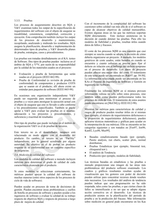 3.3.5. Pruebas
Los procesos de aseguramiento descritos en SQA y
V&V examinan todos los output de la especificación de
requerimientos del software con el objeto de asegurar su
trazabilidad, consistencia, completitud, corrección y
ejecución. Esta comprobación también incluye los output
de los procesos de desarrollo y mantenimiento,
recopilando, analizando y midiendo los resultados. SQA
asegura la planificación, desarrollo e implementación de
determinados tipos de pruebas, y V&V desarrolla planes
de prueba, estrategias, casos y procedimientos.
Las pruebas son tratadas detalladamente en el KA. testeo
de Software. Dos tipos de pruebas pueden incluirse en el
ámbito de SQA y V*V, por razón de su responsabilidad
por la calidad de los materiales usados en el proyecto:
 Evaluación y prueba de herramientas que serán
usadas en el proyecto (IEEE1462-98).
 Prueba de Conformidad (o revisión de prueba de
conformidad) de componentes y productos COTS
que se usaran en el producto; allí ahora existe un
estándar para paquetes de software (IEEE1465-98).
En ocasiones una organización independiente V&V
puede ser requerida para monitorear el proceso de
pruebas y a veces para atestiguar la ejecución actual con
el objeto de asegurar que este es llevado a cabo conforme
a los procedimientos especificados. También se puede
apelar a V&V para evaluar las pruebas en sí mismas:
adecuación a los proyectos y procedimientos, y
suficiencia y exactitud de resultados
Otro tipo de pruebas que puede incluirse en el ámbito de
la organización V&V es el de pruebas de terceros.
Este tercero no es el desarrollador, tampoco está
relacionado en modo alguno con el desarrollo del
producto. En cambio, el tercero es un ―Facility‖
independiente, por lo general acreditado por alguna
autoridad. Su objetivo es el de probar un producto
respecto de su conformidad con un conjunto específico
de exigencias.
3.4. Medición de calidad del software
Los modelos de calidad del software a menudo incluyen
métricas para determinar el grado de calidad de cada
característica alcanzada por el producto.
Si estos modelos se seleccionan correctamente, las
métricas pueden apoyar la calidad del software de
muchas maneras (entre otros aspectos de los procesos de
ciclo de vida de software).
Pueden ayudar en procesos de toma de decisiones de
gestión. Pueden encontrar áreas problemáticas y cuellos
de botella en procesos de software y pueden ayudar a los
ingenieros de software a evaluar la calidad de su trabajo
respecto de objetivos SQA y respecto de procesos a largo
plazo de mejora de calidad.
Con el incremento de la complejidad del software las
cuestiones sobre calidad van más allá de si el software es
capaz de alcanzar objetivos de calidad mensurables.
Existen algunas áreas en las que las métricas soportan
SQM directamente. Esto incluye asistencias en la
decisión de cuando detener las pruebas. Para ello los
modelos de fiabilidad y pruebas, resultan útiles usando
datos de fallos y fracasos.
El coste de los procesos SQM es una cuestión que casi
siempre se suscita cuando se adopta la decisión de cómo
debería organizarse un proyecto. A menudo, los modelos
genéricos de coste usados, están basados en cuando se
encuentra y cuanto esfuerzo se precisa para fijar el
defecto en relación con el hallazgo del defecto temprano
en el proceso de desarrollo. Los datos de proyecto
pueden ofrecer una mejor idea del coste. El tratamiento
de este tema puede ser encontrada en [Rak97: pp. 39-50].
La información relacionada puede ser encontrada en los
KAs el Proceso de Ingeniería de Software y Gestión en
Ingeniería del Software.
Finalmente los informes SQM en sí mismos proveen
información valiosa no sólo sobre estos procesos, sino
también sobre como pueden perfeccionarse todos los
procesos de ciclo de vida. El tratamiento de estos asuntos
puede encontrarse en [McC04] (y IEEE1012-98).
Mientras las métricas para características de calidad y
rasgos de producto pueden resultar útiles en sí mismas
(por ejemplo, el número de requerimientos defectuosos o
la proporción de requerimientos defectuosos), pueden
aplicarse técnicas matemáticas y gráficas para ayudar en
la interpretación de esa métricas. Ello se encuentra en las
categorías siguientes y son tratados en [Fen97, Jon96,
Kan02, Lyu96, Mus99].
 Basadas estadísticamente basado (por ejemplo,
Pareto analysis, run charts, scatter plots, normal
distribution.
 Pruebas Estadísticas (por ejemplo, binomial test,
chisquared test ).
 El análisis de Tendencia.
 Predicción (por ejemplo, modelos de fiabilidad).
Las técnicas basadas en estadísticas y las pruebas a
menudo proporcionan una imagen de las áreas más
problemáticas del producto software examinado. Los
cuadros y gráficos resultantes resultan ayudas de
visualización que los gestores con poder de decisión
pueden utilizar para concentrar recursos donde resulten
más necesarios. Los resultados del análisis de tendencia
pueden indicar que una programación no ha sido
respetada, tales como las pruebas, o que ciertas clases de
fallos se intensificarán a no ser que se adopte alguna
acción correctiva en el desarrollo. Las técnicas de
predicción asisten en la planificación del periodo de
prueba y en la predicción del fracaso. Más información
sobre medición en general pude encontrarse en los Kas
Borrador
 