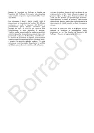 Proceso de Ingeniería de Software y Gestión en
Ingeniería del Software. Información más específica
sobre medición en pruebas se presenta en el Ka Testeo
de Software.
Las referencias [ Fen97, Jon96, Kan02, Pfl01 ]
proporcionan un tratamiento del análisis del defecto,
consistente en medir la aparición del defecto y
posteriormente aplicar métodos estadísticos para
entender los tipos de defectos que aparecen más
frecuentemente, es decir, determinar su densidad.
También ayudan a comprender las tendencias en cómo
están trabajando las técnicas de detección, y cómo están
progresando los procesos de desarrollo y mantenimiento.
La medición de la cobertura de la prueba ayuda a estimar
cuanto esfuerzo en términos de prueba queda por hacer,
y predecir los posibles defectos restantes. De estos
métodos de medición, pueden desarrollarse los perfiles
del defecto para un dominio específico de la aplicación.
Así, para el siguiente sistema de software dentro de esa
organización, los perfiles podrán utilizarse para guiar los
procesos SQM, es decir, para focalizar esfuerzo allí
donde sea más probable que puedan surgir problemas.
Semejantemente, los puntos de referencia, o los defectos
típicos de ese dominio, pueden servir como ayuda en la
determinación de cuándo estará el producto listo para su
entrega.
El estudio de como usar datos de SQM para mejorar
procesos de desarrollo y mantenimiento puede
encontrarse en los Kas Gestión en Ingeniería del
Software y Procesos en Ingeniería del Software.
Borrador
 