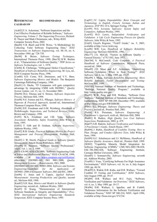 REFERENCIAS RECOMENDADAS PARA
CALIDAD SW
[Ack02] F.A. Ackerman, ―Software Inspections and the
Cost Effective Production of Reliable Software,‖ Software
Engineering, Volume 2: The Supporting Processes, Richard
H. Thayer and Mark Christensen, eds., Wiley-IEEE
Computer Society Press, 2002.
[Bas84] V.R. Basili and D.M. Weiss, ―A Methodology for
Collecting Valid Software Engineering Data,‖ IEEE
Transactions on Software Engineering, vol. SE-10, iss. 6,
November 1984, pp. 728-738.
[Bei90] B. Beizer, Software Testing Techniques,
International Thomson Press, 1990. [Boe78] B.W. Boehm
et al., ―Characteristics of Software Quality,‖ TRW Series on
Software Technologies, vol. 1, 1978.
[Chi96] R. Chillarege, ―Orthogonal Defect Classification,‖
Handbook of Software Reliability Engineering, M. Lyu, ed.,
IEEE Computer Society Press, 1996.
[Con86] S.D. Conte, H.E. Dunsmore, and V.Y. Shen,
Software Engineering Metrics and Models: The Benjamin
Cummings Publishing Company, 1986.
[Dac01] G. Dache, ―IT Companies will gain competitive
advantage by integrating CMM with ISO9001,‖ Quality
System Update, vol. 11, iss. 11, November 2001.
[Ebe94] R.G. Ebenau and S. Strauss, Software Inspection
Process, McGraw-Hill, 1994.
[Fen98] N.E. Fenton and S.L. Pfleeger, Software Metrics: A
Rigorous & Practical Approach, second ed., International
Thomson Computer Press, 1998.
[Fre98] D.P. Freedman and G.M. Weinberg, Handbook of
Walkthroughs, Inspections, and Technical Reviews, Little,
Brown and Company, 1998.
[Fri95] M.A. Friedman and J.M. Voas, Software
Assessment: Reliability, Safety Testability, John Wiley &
Sons, 1995.
[Gil93] T. Gilb and D. Graham, Software Inspections,
Addison-Wesley, 1993.
[Gra92] R.B. Grady, Practical Software Metrics for Project
Management and Process Management, Prentice Hall,
1992.
[Hor03] J. W. Horch, Practical Guide to Software Quality
Management, Artech House Publishers, 2003.
[Hou99] D. Houston, ―Software Quality Professional,‖
ASQC, vol. 1, iss. 2, 1999.
[IEEE-CS-99] IEEE-CS-1999, ―Software Engineering Code
of Ethics and Professional Practice,‖ IEEE-CS/ACM, 1999,
available at http://www.computer.org/certification/
ethics.htm. [ISO9001-00] ISO 9001:2000, Quality
Management Systems — Requirements, ISO, 2000.
[ISO90003-04] ISO/IEC 90003:2004, Software and Systems
Engineering-Guidelines for the Application of
ISO9001:2000 to Computer Software, ISO and IEC, 2004.
[Jon96] C. Jones and J. Capers, Applied Software
Measurement: Assuring Productivity and Quality, second
ed., McGraw-Hill, 1996.
[Kan02] S.H. Kan, Metrics and Models in Software Quality
Engineering, second ed., Addison-Wesley, 2002.
[Kia95] D. Kiang, ―Harmonization of International
Software Standards on Integrity and Dependability,‖ Proc.
IEEE International Software Engineering Standards
Symposium, IEEE Computer Society Press, 1995.
[Lap91] J.C. Laprie, Dependability: Basic Concepts and
Terminology in English, French, German, Italian and
Japanese, IFIP WG 10.4, Springer-Verlag, 1991.
[Lev95] N.G. Leveson, Safeware: System Safety and
Computers, Addison-Wesley, 1995.
[Lew92] R.O. Lewis, Independent Verification and
Validation: A Life Cycle Engineering Process for Quality
Software, John Wiley & Sons, 1992.
[Llo03] Lloyd's Register, ―TickIT Guide,‖ iss. 5, 2003,
available at http://www.tickit.org.
[Lyu96] M.R. Lyu, Handbook of Software Reliability
Engineering: McGraw-Hill/IEEE, 1996.
[Mcc77] J.A. McCall, ―Factors in Software Quality —
General Electric,‖ n77C1502, June 1977.
[McC04] S. McConnell, Code Complete: A Practical
Handbook of Software Construction, Microsoft Press,
second ed., 2004.
[Mus89] J.D. Musa and A.F. Ackerman, ―Quantifying
Software Validation: When to Stop Testing?‖ IEEE
Software, vol. 6, iss. 3, May 1989, pp. 19-27.
[Mus99] J. Musa, Software Reliability Engineering: More
Reliable Software, Faster Development and Testing:
McGraw Hill, 1999.
[NIST03] National Institute of Standards and Technology,
―Baldrige National Quality Program,‖ available at
http://www.quality.nist.gov.
[Pen93] W.W. Peng and D.R. Wallace, ―Software Error
Analysis,‖ National Institute of Standards and Technology,
Gaithersburg, NIST SP 500-209, December 1993, available
at http://hissa.nist.gov/SWERROR/.
[Pfl01] S.L. Pfleeger, Software Engineering: Theory and
Practice, second ed., Prentice Hall, 2001.
[Pre04] R.S. Pressman, Software Engineering: A
Practitioner’s Approach, sixth ed., McGraw-Hill, 2004.
[Rad02] R. Radice, High Quality Low Cost Software
Inspections, Paradoxicon, 2002, p. 479.
[Rak97] S.R. Rakitin, Software Verification and Validation:
A Practitioner’s Guide, Artech House, 1997.
[Rub94] J. Rubin, Handbook of Usability Testing: How to
Plan, Design, and Conduct Effective Tests, John Wiley &
Sons, 1994.
[Sch99] G.C. Schulmeyer and J.I. McManus, Handbook of
Software Quality Assurance, third ed., Prentice Hall, 1999.
[SEI02] ―Capability Maturity Model Integration for
Software Engineering (CMMI),‖ CMU/SEI-2002-TR-028,
ESC-TR-2002-028, Software Engineering Institute,
Carnegie Mellon University, 2002.
[Som05] I. Sommerville, Software Engineering, seventh
ed., Addison-Wesley, 2005.
[Voa99] J. Voas, ―Certifying Software For High Assurance
Environments,‖ IEEE Software, vol. 16, iss. 4, July-August
1999, pp. 48-54.
[Wak99] S. Wakid, D.R. Kuhn, and D.R. Wallace, ―Toward
Credible IT Testing and Certification,‖ IEEE Software,
July/August 1999, pp. 39-47.
[Wal89] D.R. Wallace and R.U. Fujii, ―Software
Verification and Validation: An Overview,‖ IEEE Software,
vol. 6, iss. 3, May 1989, pp. 10-17.
[Wal96] D.R. Wallace, L. Ippolito, and B. Cuthill,
―Reference Information for the Software Verification and
Validation Process,‖ NIST SP 500-234, NIST, April 1996,
available at http://hissa.nist.gov/VV234/.
Borrador
 