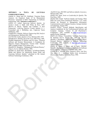 APÉNDICE A. LISTA DE LECTURAS
COMPLEMENTARIAS
(Abr96) A. Abran and P.N. Robillard, ―Function Points
Analysis: An Empirical Study of Its Measurement
Processes,‖ presented at IEEE Transactions on Software
Engineering, 1996. //journal or conference?//
(Art93) L.J. Arthur, Improving Software Quality: An
Insider’s Guide to TQM, John Wiley & Sons, 1993.
(Bev97) N. Bevan, ―Quality and Usability: A New
Framework,‖ Achieving Software Product Quality, E. v.
Veenendaal and J. McMullan, eds., Uitgeverij Tutein
Nolthenius, 1997.
(Cha89) R.N. Charette, Software Engineering Risk Analysis
and Management, McGraw-Hill, 1989.
(Cro79) P.B. Crosby, Quality Is Free, McGraw-Hill, 1979.
(Dem86) W.E. Deming, Out of the Crisis: MIT Press, 1986.
(Dod00) Department of Defense and US Army, ―Practical
Software and Systems Measurement: A Foundation for
Objective Project Management, Version 4.0b,‖ October
2000, available at http://www.psmsc.com.
(Hum89) W. Humphrey, ―Managing the Software Process,‖
Chap. 8, 10, 16, Addison-Wesley, 1989.
(Hya96) L.E. Hyatt and L. Rosenberg, ―A Software Quality
Model and Metrics for Identifying Project Risks and
Assessing Software Quality,‖ presented at 8th Annual
Software Technology Conference, 1996.
(Inc94) D. Ince, ISO 9001 and Software Quality Assurance,
McGraw-Hill, 1994.
(Jur89) J.M. Juran, Juran on Leadership for Quality, The
Free Press, 1989.
(Kin92) M.R. Kindl, ―Software Quality and Testing: What
DoD Can Learn from Commercial Practices,‖ U.S. Army
Institute for Research in Management Information,
Communications and Computer Sciences, Georgia Institute
of Technology, August 1992.
(NAS97) NASA, ―Formal Methods Specification and
Analysis Guidebook for the Verification of Software and
Computer Systems, Volume II: A Practitioner‘s
Companion,‖ 1997, available at http://eis.jpl.nasa.gov/
quality/Formal_Methods/.
(Pal97) J.D. Palmer, ―Traceability,‖ Software Engineering,
M. Dorfman and R. Thayer, eds., 1997, pp. 266-276.
(Ros98) L. Rosenberg, ―Applying and Interpreting Object-
Oriented Metrics,‖ presented at Software Technology
Conference, 1998, available at http://satc.gsfc.nasa.gov/
support/index. html.
(Sur03) W. Suryn, A. Abran, and A. April, ―ISO/IEC
SQuaRE. The Second Generation of Standards for Software
Product Quality,‖ presented at IASTED 2003, 2003.
(Vin90) W.G. Vincenti, What Engineers Know and How
They Know It — Analytical Studies from Aeronautical
History, John Hopkins University Press, 1990.
Borrador
 