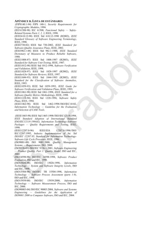 APÉNDICE B. LISTA DE ESTÁNDARES
(FIPS140.1-94) FIPS 140-1, Security Requirements for
Cryptographic Modules, 1994.
(IEC61508-98) IEC 61508, Functional Safety — Safety-
Related Systems Parts 1, 2, 3, IEEE, 1998.
(IEEE610.12-90) IEEE Std 610.12-1990 (R2002), IEEE
Standard Glossary of Software Engineering Terminology,
IEEE, 1990.
(IEEE730-02) IEEE Std 730-2002, IEEE Standard for
Software Quality Assurance Plans, IEEE, 2002.
(IEEE982.1-88) IEEE Std 982.1-1988, IEEE Standard
Dictionary of Measures to Produce Reliable Software,
1988.
(IEEE1008-87) IEEE Std 1008-1987 (R2003), IEEE
Standard for Software Unit Testing, IEEE, 1987.
(IEEE1012-98) IEEE Std 1012-1998, Software Verification
and Validation, IEEE, 1998.
(IEEE1028-97) IEEE Std 1028-1997 (R2002), IEEE
Standard for Software Reviews, IEEE, 1997.
(IEEE1044-93) IEEE Std 1044-1993 (R2002), IEEE
Standard for the Classification of Software Anomalies,
IEEE, 1993.
(IEEE1059-93) IEEE Std 1059-1993, IEEE Guide for
Software Verification and Validation Plans, IEEE, 1993.
(IEEE1061-98) IEEE Std 1061-1998, IEEE Standard for a
Software Quality Metrics Methodology, IEEE, 1998.
(IEEE1228-94) IEEE Std 1228-1994, Software Safety
Plans, IEEE, 1994.
(IEEE1462-98) IEEE Std 1462-1998//ISO/IEC14102,
Information Technology — Guideline for the Evaluation
and Selection of CASE Tools.
(IEEE1465-98) IEEE Std 1465-1998//ISO/IEC12119:1994,
IEEE Standard Adoption of International Standard
IDO/IEC12119:1994(E), Information Technology-Software
Packages — Quality Requirements and Testing, IEEE,
1998.
(IEEE12207.0-96) IEEE/EIA 12207.0-1996//ISO/
IEC12207:1995, Industry Implementation of Int. Std
ISO/IEC 12207:95, Standard for Information Technology-
Software Life Cycle Processes, IEEE, 1996.
(ISO9001-00) ISO 9001:2000, Quality Management
Systems — Requirements, ISO, 2000.
(ISO9126-01) ISO/IEC 9126-1:2001, Software Engineering
— Product Quality, Part 1: Quality Model, ISO and IEC,
2001.
(ISO14598-98) ISO/IEC 14598:1998, Software Product
Evaluation, ISO and IEC, 1998.
(ISO15026-98) ISO/IEC 15026:1998, Information
Technology — System and Software Integrity Levels, ISO
and IEC, 1998.
(ISO15504-98) ISO/IEC TR 15504-1998, Information
Technology — Software Process Assessment (parts 1-9),
ISO and IEC, 1998.
(ISO15939-00) ISO/IEC 15939:2000, Information
Technology — Software Measurement Process, ISO and
IEC, 2000.
(ISO90003-04) ISO/IEC 90003:2004, Software and Systems
Engineering — Guidelines for the Application of
ISO9001:2000 to Computer Software, ISO and IEC, 2004.
Borrador
 