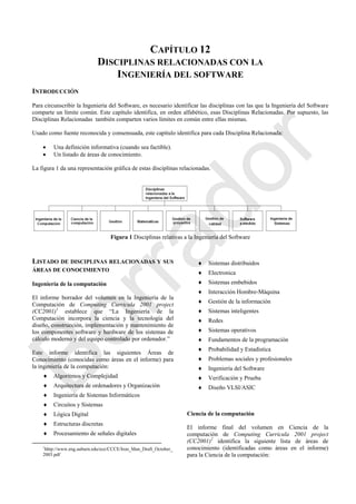 CAPÍTULO 12
DISCIPLINAS RELACIONADAS CON LA
INGENIERÍA DEL SOFTWARE
INTRODUCCIÓN
Para circunscribir la Ingeniería del Software, es necesario identificar las disciplinas con las que la Ingeniería del Software
comparte un límite común. Este capítulo identifica, en orden alfabético, esas Disciplinas Relacionadas. Por supuesto, las
Disciplinas Relacionadas también comparten varios límites en común entre ellas mismas.
Usado como fuente reconocida y consensuada, este capítulo identifica para cada Disciplina Relacionada:
 Una definición informativa (cuando sea factible).
 Un listado de áreas de conocimiento.
La figura 1 da una representación gráfica de estas disciplinas relacionadas.
Figura 1 Disciplinas relativas a la Ingeniería del Software
LISTADO DE DISCIPLINAS RELACIONADAS Y SUS
ÁREAS DE CONOCIMIENTO
Ingeniería de la computación
El informe borrador del volumen en la Ingeniería de la
Computación de Computing Curricula 2001 project
(CC2001)1
establece que ―La Ingeniería de la
Computación incorpora la ciencia y la tecnología del
diseño, construcción, implementación y mantenimiento de
los componentes software y hardware de los sistemas de
cálculo moderno y del equipo controlado por ordenador.‖
Este informe identifica las siguientes Áreas de
Conocimiento (conocidas como áreas en el informe) para
la ingeniería de la computación:
 Algoritmos y Complejidad
 Arquitectura de ordenadores y Organización
 Ingeniería de Sistemas Informáticos
 Circuitos y Sistemas
 Lógica Digital
 Estructuras discretas
 Procesamiento de señales digitales
1
hhtp://www.eng.auburn.edu/ece/CCCE/Iron_Man_Draft_October_
2003.pdf
 Sistemas distribuidos
 Electronica
 Sistemas embebidos
 Interacción Hombre-Máquina
 Gestión de la información
 Sistemas inteligentes
 Redes
 Sistemas operativos
 Fundamentos de la programación
 Probabilidad y Estadística
 Problemas sociales y profesionales
 Ingeniería del Software
 Verificación y Prueba
 Diseño VLSI/ASIC
Ciencia de la computación
El informe final del volumen en Ciencia de la
computación de Computing Curricula 2001 project
(CC2001)2
identifica la siguiente lista de áreas de
conocimiento (identificadas como áreas en el informe)
para la Ciencia de la computación:
Borrador
 