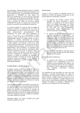 and Technology, National Research Council of Canadá),
CCPE (Canadian Council of Professional Engineers) y el
IEEE Computer Society. Su generosidad nos ha permitido
proporcionar el SWEBOK sin coste alguno (ver
http://www.swebok.org/). El comité ejecutivo profesional
se complementa con los directores de ISO/IEC JTC1/SC7
y con la iniciativa Computing Curricula 2001. El comité
revisa y aprueba los planes del proyecto, dándole
credibilidad. En general, se asegura que el esfuerzo del
proyecto es relevante a las necesidades del mundo real.
La versión de prueba de la guía ha sido el resultado de
extensivas revisiones y comentarios. En tres ciclos de
revisión pública, un total de unos 500 revisores de 42
países proporcionaron aproximadamente 9.000
comentarios, los cuales están todos disponibles en
http://www.swebok.org/. Para producir la versión
actual, la versión de prueba (Trial Version) se utilizo
ampliablemente durante un periodo durante el cual se
generaron 17 artículos describiendo los beneficios
aspectos de la guía al igual que otros aspectos en los que
se debía mejorar. Una encuesta a través de la Web,
recopilo información adicional: 573 personas de 55 países
se registraron para la encuesta; 124 revisores de 51 países
proporcionaron 1.020 comentarios. Se sugirieron otras
mejoras a través de otros proyectos relacionados: IEEE-
CS/ACM Computing Curricula, le proyecto IEEE CS
Certified Software Development Professional, ISO/IEC
JTC1/SC7 (estándares de ingeniería del software y
sistemas); el comité de estándares de ingeniería del
software del IEEE, la división de software de la ASQS
(American Society for Quality), y una sociedad de
ingenieros profesionales, la CCPE (Canadian Council of
Professional Engineers).
CAMBIOS DESDE LA VERSIÓN DE PRUEBA
El objetivo general de la versión actual fue mejorar la
legibilidad, consistencia y usabilidad de la guía. Esto
implicó una reescritura todo el texto para hacer el estilo
más consistente a lo largo de todo el documento. En varias
ocasiones la descomposición de las áreas de conocimiento
(AC) fue reordenada para hacerla más usable, pero siendo
cuidadoso en que incluyese la información aprobada por
consenso. Se actualizó la lista de referencias de manera
que fuesen más fáciles de conseguir.
Tras el período de prueba se recomendó la reescritura de 3
AC. Se destacó que el AC de la construcción del software
era difícil de aplicar en un contexto práctico. El AC de
gestión fue percibido como próximo al concepto de
gestión en general y no lo suficientemente específico a la
ingeniería del software. Del AC de calidad se percibió que
mezclaba la calidad en el proceso y calidad en el producto,
y por tanto, también fue revisada.
Finalmente algunas AC fueron revisadas para quitar
material contenido en otras AC.
LIMITACIONES
Aunque la guía ha pasado un elaborado proceso de
desarrollo y revisión, las siguientes limitaciones en este
proceso deben ser consideradas y expuestas:
 La ingeniería del software continua siendo
infundida con nuevas tecnologías y nuevas
prácticas. La aceptación de las nuevas técnicas
crece y las antiguas descartadas. Los ―temas
globalmente aceptados‖ que se que han incluido
en esta guía han sido cuidadosamente
seleccionados. Aunque inevitablemente, esta
selección tendrá que ser actualizada.
 El volumen de literatura publicado sobre la
ingeniería del software es abundante y las
referencias incluidas en esta guía no deberían ser
consideradas como la selección definitiva sino
como una selección razonable. Obviamente, hay
excelentes autores y excelentes referencias que
no están incluidos en esta guía. En este trabajo, la
referencias seleccionadas lo fueron por estar en
inglés, fácilmente accesibles, recientes, fáciles de
leer y por cubrir los temas de las AC.
 Hay referencias importantes y relevantes que no
han sido escritas en inglés que han sido omitidas
del material seleccionado.
Además uno debe considerar que:
 La ingeniería del software es una disciplina
emergente, esto es especialmente cierto si se
compara con otras disciplinas más maduras. Por
tanto, las fronteras entre las AC de la ingeniería
del software y entre la ingeniería del software y
otras disciplinas relacionadas continúan
evolucionando.
Los contenidos de esta guía deben ser vistos como una
informada y razonable caracterización del cuerpo de
conocimiento de la ingeniería de software, y base de su
futura evolución. Además, nótese que la guía no es un
intento, ni intenta reemplazar o corregir ninguna de las
leyes, normas o procedimientos definidos por organismos
oficiales con respecto a la práctica y definición de la
ingeniería, y de la ingeniería del sobre el particular.
Borrador
 