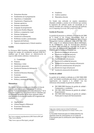  Estructuras discretas
 Fundamentos de la programación
 Algoritmos y Complejidad
 Arquitectura y Organización
 Sistemas operativos
 Sistemas centralizados
 Lenguajes de programación
 Interacción Hombre-Máquina
 Gráficos y computación visual
 Sistemas inteligentes
 Gestión de la información
 Problemas sociales y profesionales
 Ingeniería del Software
 Ciencia computacional y Cálculo numérico
Gestión
La European MBA Guidelines definida por la asociación
europea de cuerpos de acreditación nacional (EQUAL)3
establece que el título Master en Administración de
negocios debe incluir cobertura e instrucción en
1) Contabilidad
 Finanzas
 Marketing y ventas
 Gestión de operaciones
 Gestión de Sistemas de Información
 Derecho
 Gestión de Recursos Humanos
 Economía
 Analisis cuantitativo
 Política y estrategia de negocio
Matemáticas
Dos fuentes son seleccionadas para identificar la lista de
áreas de conocimiento para matemáticas. El informe
titulado "Criterios de acreditación y procedimientos"4
de la
Canadian Engineering Accreditation Board identifica que
los elementos apropiados de las áreas siguientes deben
estar presentes en un plan de estudios de la ingeniería del
estudiante:
 Algebra lineal
 Cálculo Integral y Diferencial
 Ecuaciones diferenciales
 Probabilidad
2
ttp://www.computer.org/education/cc2001/final/cc2001.pdf
3
http://www.efmd.be/
4
http://www.ccpe.ca/e/files/report_ceab.pdf
 Estadística
 Análisis numérico
 Matemática discreta
Un listado más enfocado en asuntos matemáticos
(llamados unidades y asuntos en el informe) que sostiene
la ingeniería del software puede ser encontrado en el
informe borrador del volumen en Ingeniería del Software
en el Computing Curricula 2001 project (CC2001)5
.
Gestión de Proyectos
La gestión de proyectos es definida en la edición del 2000
de A Guide to the Project Management Body of
Knowledge (PMBOK® Guide 6
) publicado por el Project
Management Institute y adoptado como IEEE Std 1490-
2003, como ―el uso del conocimiento, de las habilidades,
de las herramientas, y de las técnicas para planificar
actividades para satisfacer los requisitos del proyecto.‖
Las áreas de conocimiento identificadas en la guía de
PMBOK para la Gestión de Proyectos son
 Gestión de Integración del proyecto
 Gestión de Alcance del proyecto
 Gestión del tiempo del proyecto
 Gestión del coste del proyecto
 Gestión de la calidad del proyecto
 Gestión de los recursos humanos del proyecto
 Gestión de comunicaciones del proyecto
 Gestión de riesgos del proyecto
 Gestión de consecución del proyecto
Gestión de calidad
La gestión de la calidad es definida en el ISO 9000-2000
como ―actividades coordinadas para dirigir y controlar una
organización con respecto a la calidad.‖ Las tres
referencias seleccionadas en gestión de calidad son
 ISO 9000:2000 Sistemas de gestión de calidad –
Fundamentos y vocabulario
 ISO 9001:2000 Sistemas de gestión de calidad –
Requerimientos
 ISO 9004:2000 Sistemas de gestión de calidad -
Pautas para la mejora del funcionamiento
5 http://sites.computer.org/ccse/volume/FirstDraft.pdf
6 PMBOK es una marca registrada de los Estados Unidos y otras
naciones.
La Sociedad Americana para la Calidad identifica las
siguientes áreas de conocimiento en su Cuerpo de
Conocimiento para la certificación como Ingeniero de
Calidad7
:
Borrador
 