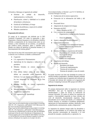 2) Gestión y liderazgo en ingeniería de calidad
 Sistemas de calidad de desarrollo,
implementación y verificación
 Planificación, control y fiabilidad en la calidad
del producto y del proceso
 Gestión de la fiabilidad y el riesgo
 Solución de problemas y mejora de la calidad
 Métodos cuantitativos
Ergonomía del software
El campo de la ergonomía está definido por la ISO
Technical Committee 159 sobre la ergonomía y dice:
Ergonomía o (factores humanos) es la disciplina científica
referida a comprensión de las interacciones entre un ser
humano y otros elementos de un sistema, y la profesión
que conlleva teoría, principios, datos y métodos para
diseñar con objeto de optimizar el bienestar humano y el
funcionamiento del sistema global.8‖
Una lista de las áreas del conocimiento para la ergonomía
n relación con el software se detalla a continuación9
:
 Cognición
 I.A. cognoscitiva I: Razonamiento
 Aprendizaje de las máquinas e inducción de la
gramática
 Métodos formales en ciencia cognoscitiva:
Lenguaje
 Ellos debían indicar cuáles de estos tópicos
debían ser conocidos como Ingeniería del
Software. Los que fueron rechazados por dos de
los tres integrantes fue eliminados de la lista
original.
 Métodos formales en ciencia cognoscitiva:
Razonamiento
 Métodos formales en ciencia cognoscitiva:
 Arquitectura cognoscitiva
 I.A. cognoscitiva II: Aprendizaje
7.http://isotc.iso.ch/livelink/livelink.exe/fetch/2000/2122/687806
/ISO_TC_159__Ergonomics_.pdf?nodeid=1162319&vernum=0h
ttp://www.asq.org/cert/types/cqe/bok.html
8.http://isotc.iso.ch/livelink/livelink.exe/fetch/2000/2122/687806
/ISO_TC_159_Ergonomics_.pdf?nodeid=1162319&vernum=0
9 Esta lista fue compilada para la edición del 2001 del SWEBOK
Guide para la lista de cursos ofrecidos por el Departamento de
Ciencia Cognitiva de la Universidad de John Hopkins University
y el ACM SIGCHI Curricula for Human-Computer.La lista fue
entonces refinada por tres expertos en el campo: dos de la
Universidad de Québec en Montréal y por W. W. McMillan, de
la Eastern Michigan University.
 Fundaciones de la ciencia cognoscitiva
 Extracción de la información del habla y del
texto
 Procesado léxico
 Adquisición de cómputo de la lengua
 Naturaleza del HCI
- (Meta-) Modelos de HCI
 Uso y contexto de computadoras
- Organización y trabajo sociales humanos
- Áreas de aplicación
 Ajuste y adaptación Hombre-Máquina
 Características humanas
- Tratamiento de la información humana
- Lengua, comunicación, interacción
- Ergonómica
 Sistema informático y arquitectura del interfaz
- Dispositivos de la entrada y de salida
- Técnicas del diálogo
- Género del diálogo
- Gráficos de computadora
 Arquitectura del diálogo
 Proceso del desarrollo
- Borradores del diseño
- Técnicas de implementación
- Técnicas de la evaluación
- Sistemas de ejemplo y casos de estudio
Se puede encontrar una lista más detallada de asuntos de
interfaz hombre-computadora diseñada (llamado unidades
y asuntos en el informe) para la ingeniería del software, en
el borrador del informe del volumen en la ingeniería del
software Computing Curricula 2001 project (CC2001)10
.
Ingeniería de sistemas
El consejo internacional sobre la ingeniería de sistemas
(INCOSE)11
dice que ―la ingeniería de sistemas es
interdisciplinar y capaz de activar la realización de
sistemas eficientes. Se centra en definir los requisitos de
usuario y funcionalidad requerida en fases iniciales del
ciclo de desarrollo, documentando requisitos, luego
procediendo con la síntesis del diseño y la validación del
sistema mientras se considera el problema globalmente:
operaciones de funcionamiento, pruebas, desarrollo, coste
y planificación, entrenamiento, ayuda y disposición.‖
La ingeniería de sistemas integra todas las disciplinas y
grupos de especialidades en un esfuerzo del equipo que
forma procesos estructurados de desarrollo a el cual
procede de concepto, a producción y a operación. La
Borrador
 
