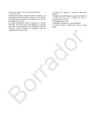 10 http://sites.computer.org/ccse/volume/FirstDraft.pdf
11 www.incose.org
ingeniería de sistemas considera ambos el negocio y las
necesidades técnicas de todos los clientes con el objetivo
de proporcionar un producto de calidad que resuelve las
necesidades del usuario.
El consejo internacional sobre la ingeniería de sistemas
(INCOSE, www.incose.org) está trabajando en una guía
del Cuerpo de Conocimiento de la ingeniería de sistemas.
Versiones iniciales incluyen las siguientes áreas de
competencias de primer nivel:
1. Procesos de negocio y gravamen operacional
(BPOA)
2. Sistema/Solución/Prueba de la arquitectura (SSTA)
3. Coste del ciclo vital y análisis de costes y
beneficios (LCC y CBA)
4. Utilidad/logística (S/L)
5. Modelado, simulación, y análisis (MS&A)
6. Gestión: Riesgo, configuración, línea de fondo
(Mgt)
Borrador
 