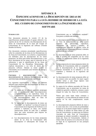 APÉNDICE A
ESPECIFICACIONES DE LA DESCRIPCIÓN DE ÁREAS DE
CONOCIMIENTO PARA LA GUÍA HOMBRE DE HIERRO DE LA GUÍA
DEL CUERPO DE CONOCIMIENTO DE LA INGENIERÍA DEL
SOFTWARE
INTRODUCCIÓN
Este documento presenta la versión 1.9 de las
especificaciones proporcionadas al equipo editorial a los
expertos de las AC en relación a las Descripciones de las
Áreas de Conocimiento de la Guía del Cuerpo de
Conocimiento de la Ingeniería del software (Versión
Hombre de Hierro).
Este documento comienza presentando especificaciones
sobre los contenidos de las áreas de las Descripciones de
las Áreas de Conocimiento. Los criterios y requerimientos
son definidos: para las descripciones de los temas
propuestos, las bases para dichas descomposiciones y una
breve descripción de los temas, para la selección de las
referencias, y para la identificación de las Áreas de
Conocimiento de las Disciplinas Relacionadas. Se
explican documentos y sus roles de dentro de los
proyectos software. Además se tratan asuntos no
relacionados con el contenido como formatos de entrega y
guías de estilo.
CRITERIOS Y REQUERIMIENTOS PARA LA
DESCOMPOSICIÓN DE TÓPICOS INTERRUPCIÓN DE LOS
ASUNTOS PARA LOS REQUISITOS DEL SOFTWARE
Los siguientes requerimientos y criterios que deberían
utilizarse para proponer una descomposición de temas en
un Área de Conocimiento:
a) Se espera que los editores asociados propongan
una o posiblemente dos, descomposiciones
complementarias a sus especificas Áreas de
Conocimiento. Los temas encontrados en todas
las descomposiciones dada un Área de
Conocimiento deben ser iguales.
b) Se espera que la descomposición de temas sea
―razonable‖, no ―perfecta‖. La Guía al Cuerpo de
Conocimiento de la Ingeniería del Software es un
esfuerzo a realizarse en fases, con muchas
interacciones dentro de cada fase y múltiples
fases que serán necesarias para mejorar las
descomposiciones.
c) Las descomposiciones de los temas propuestas
dentro de un Área de Conocimiento debe
descomponer el subconjunto del Cuerpo de
Conocimiento que es ―globalmente aceptado‖.
Este punto se detalla más adelante.
d) La descomposición de temas propuesta dentro de
un Área de Conocimiento no debe asumir
dominios de aplicaciones específicos,
necesidades de negocio, tamaños de
organizaciones, filosofías de gestión, ciclos de
vida del software, tecnologías software o métodos
de desarrollo del software.
e) La descomposición de temas propuesta debe, en
todo lo posible, ser compatible con las varias
escuelas de pensamiento dentro de la ingeniería
del software.
f) La descomposición de temas propuesta dentro de
las Áreas de Conocimiento, debe ser compatible
con la descomposición de la ingeniería del
software encontrada en la industria y en los
estándares y literatura de la ingeniería del
software.
g) La descomposición de temas propuesta debe ser
tan extensa como sea posible. Es mejor sugerir
muchos temas y que luego algunos sean
abandonados que lo contrario.
h) Se espera de los editores asociados del Área de
Conocimiento, que se posicionen los temas de
calidad (en general) y medición, comunes y parte
integral de todas las Áreas de Conocimiento.
Nótese que como tratar temas comunes u
ortogonales, y si estos deberían de tratarse de otra
manera no ha sido completamente resulto
todavía.
i) La descomposición propuesta debería de tener a
lo sumo tener dos o tres niveles de profundidad.
Aunque no se ha puesto ningún límite ni superior
ni inferior al número de temas dentro de cada
Área de Conocimiento, se espera que los Editores
Asociados de cada Área de Conocimiento
propongan un número razonable y manejable de
temas por Áreas de Conocimiento. Además el
énfasis debe de ponerse en la selección de temas
en lugar de su organización en una jerarquía
apropiada.
Borrador
 