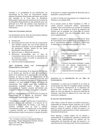 necesario y va acompañado de una justificación, los
especialistas de las Áreas de Conocimiento pueden
proponer Disciplinas Relacionadas adicionales que no han
sido incluidas en la Lista Base de Disciplinas
Relacionadas (nótese que una clasificación de los temas de
las Disciplinas Relacionadas ha sido producido pero será
publicado en la Web más adelante como documento en
progreso. Contáctese con el equipo editorial para más
información).
ÍNDICE DE CONTENIDOS COMUNES
Las descripciones de las Áreas de Conocimiento deberían
usar el siguiente índice de contenidos:
 Introducción
 Descomposición de temas del Área de Conocimiento
(por claridad, creemos que esta sección debería de
estar situarse al principio y no en un apéndice al final
del documento. Además, debería de una figura
describiendo la descomposición).
 Matriz de temas vs. Material de referencia
 Referencias recomendadas para el Área de
Conocimiento descrita (por favor, no mezclarlas con
las referencias usadas al escribir la descripción del
Área de Conocimiento)
 Lista de Lecturas Complementarias
¿QUÉ QUEREMOS DECIR CON “CONOCIMIENTO
GENERALMENTE ACEPTADO”?
El Cuerpo de Conocimiento de la Ingeniería del Software
es un término que describe la suma de conocimiento
dentro de la profesión de la ingeniería del software. Sin
embargo, la Guía al Cuerpo de Conocimiento de la
Ingeniería del Software busca identificar y describir que
subconjunto de la ingeniería del software es generalmente
aceptado o, en otras palabras, el núcleo del cuerpo del
conocimiento. Para ilustrar mejor que ―conocimiento
generalmente aceptado‖ relativo a otros tipos de
conocimiento, la Figura 1 propone un borrador para
clasificar el conocimiento en un esquema con 3 categorías.
El Project Management Institute en su Guía al Cuerpo de
Conocimiento de la Gestión de Proyectos5
define
conocimiento ―generalmente aceptado‖ como:
―‗Generalmente aceptado‘ significa que el conocimiento y
practicas descritas son aplicables a la mayoría de los
proyectos la mayor parte del tiempo, y que existe un
consenso extendido sobre su valor y utilidad.
‗Generalmente aceptado‘ no significa que el conocimiento
y practicas descritas son o deberían de ser aplicadas
uniformemente a todos los proyectos; el equipo de gestión
5
Ver ―A Guide to the Project Management Body of
Knowledge,‖ Project Management Institute, Newton
Square, PA 1996, 2000; Disponible en:
http://www.pmi.org/
de proyectos es siempre responsable de determinar que es
apropiado a un proyecto dado‖.
La Guía al Cuerpo de Conocimiento de la Ingeniería del
Software es un estándar IEEE.
En la reunión inicial en Mont Tremblant en 1998, el
comité ejecutivo profesional definió ―generalmente
aceptado‖ como conocimiento a ser incluido en el material
de estudio de un examen de licencia de ingeniería del
software que un graduado con cuatro años de licencia
debería de superar. Estas dos definiciones deben verse
como complementarias.
También se espera de los editores asociados de las Áreas
de Conocimiento miren al futuro en su interpretación de lo
que es ―generalmente aceptado‖ a día de hoy, pero lo que
se espera que sea ―generalmente aceptado‖ en 5 años.
Especializado
Práticasutilizadassolamenteen
ciertostiposdesoftware
Generalmente aceptado
Prácticas tradicionales establecidas que
son recomendadas por muchas
organizaciones.
Avanzados y de investigación
Practicas innovadoras probadas y usadas
solo por algunas organizaciones y
conceptos que están todavía siendo
desarrollados y probados en
organizaciones de investigación
LONGITUD EN LA DESCRIPCIÓN DE LAS ÁREA DE
CONOCIMIENTO
Actualmente, se espera que la longitud de las Áreas de
Conocimiento este sobre las 10 páginas usando el formato
de la Conferencia Internacional de la Ingeniería del
Software. Esto incluye texto, referencias, apéndices,
tablas, etc. Esto, por supuesto, no incluye los materiales de
referencia. Este límite no debería de ser visto como una
restricción u obligación.
EL ROL DEL EQUIPO EDITORIAL
Alain Abran y James W. Moore son editores ejecutivos y
responsables de mantener buenas relaciones con el IEEE
Computer Society, el comité ejecutivo profesional, el
panel de control de cambios, el panel de expertos y la
estrategia general, aproximaciones a tomar, organización y
financiación del proyecto.
Pierre Bourque y Robert Dupuis son los editores y
responsables de la coordinación, operación y logística del
proyecto. Más específicamente, los editores son los
responsables del desarrollo del plan del proyecto y la
especificación de la descripción del Área de conocimiento,
Borrador
 